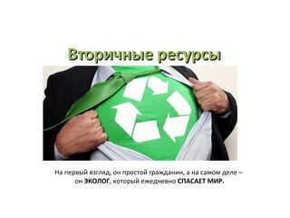 Вторичные ресурсыВторичные ресурсы
На первый взгляд, он простой гражданин, а на самом деле –
он ЭКОЛОГ, который ежедневно СПАСАЕТ МИР.
 