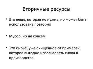 Вторичные ресурсы
• Это вещь, которая не нужна, но может быть
использована повторно
• Мусор, но не совсем
• Это сырьё, уже очищенное от примесей,
которое выгодно использовать снова в
производстве
 