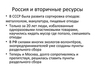 Россия и вторичные ресурсы
• В СССР была развита сортировка отходов:
металлолом, макулатура, пищевые отходы
• Только за 20 лет люди, избалованные
одноразовыми пластиковыми товарами,
научились кидать мусор где попало, смешивать
отходы
• В РФ силами многих экологов-волонтёров,
экопредпринимателей уже созданы пункты
раздельного сбора
• Теперь и Москва, долго сопротивляясь и
препятствуя, решилась ставить пункты
раздельного сбора
 