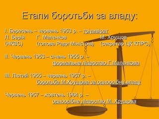 Етапи боротьби за владу:Етапи боротьби за владу:
І. Березень – червень 1953 р. –І. Березень – червень 1953 р. – тріумвіраттріумвірат
Л. БеріяЛ. Берія Г. МалєнковГ. Малєнков М. ХрущовМ. Хрущов
(НКВС)(НКВС) (голова Ради Міністрів)(голова Ради Міністрів) (секретар ЦК КПРС)(секретар ЦК КПРС)
ІІ. Червень 1953 – січень 1955 р. –ІІ. Червень 1953 – січень 1955 р. –
формальне лідерство Г.Малєнковаформальне лідерство Г.Малєнкова
ІІІ. Лютий 1955 – червень 1957 р. –ІІІ. Лютий 1955 – червень 1957 р. –
боротьба М.Хрущова за одноосібну владуборотьба М.Хрущова за одноосібну владу
Червень 1957 – жовтень 1964 р. –Червень 1957 – жовтень 1964 р. –
одноосібне лідерство М. Хрущоваодноосібне лідерство М. Хрущова
 