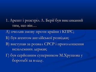 1. Арешт і розстріл Л. Берії був викликаний1. Арешт і розстріл Л. Берії був викликаний
тим, що він…тим, що він…
А) очолив змову проти країни і КПРС;А) очолив змову проти країни і КПРС;
Б) був агентом англійської розвідки;Б) був агентом англійської розвідки;
В) виступав за розвал СРСР і проголошенняВ) виступав за розвал СРСР і проголошення
незалежних держав;незалежних держав;
Г) був серйозним суперником М.Хрущова уГ) був серйозним суперником М.Хрущова у
боротьбі за владу.боротьбі за владу.
 