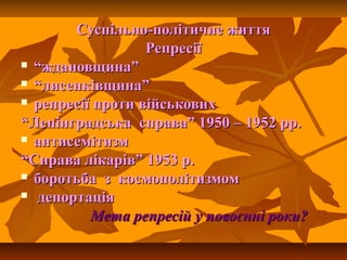 Суспільно-політичне життяСуспільно-політичне життя
РепресіїРепресії
 ““ждановщина”ждановщина”
 ““лисенківщина”лисенківщина”
 репресії проти військовихрепресії проти військових
““Ленінградська справа” 1950 – 1952 рр.Ленінградська справа” 1950 – 1952 рр.
 антисемітизмантисемітизм
““Справа лікарів” 1953 р.Справа лікарів” 1953 р.
 боротьба з космополітизмомборотьба з космополітизмом
 депортаціядепортація
Мета репресій у повоєнні роки?Мета репресій у повоєнні роки?
 