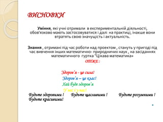 ВИСНОВКИ
Уміння, які учні отримали в експериментальній діяльності,
обов’язково мають застосовуватися і далі на практиці, інакше вони
втратять свою значущість і актуальність.
Знання , отримані під час роботи над проектом , стануть у пригоді під
час вивчення інших математично- природничих наук , на засіданнях
математичного гуртка “Цікава математика»
ОТЖЕ :
Здоров’я - це сила!
Здоров’я – це клас!
Хай буде здоров’я
У вас і у нас!
Будьте здоровими ! Будьте щасливими ! Будьте розумними !
Будьте красивими!

 
