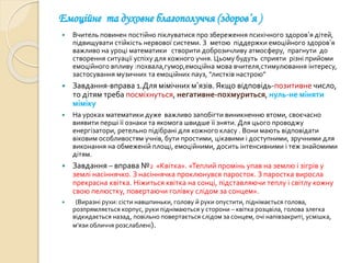 Емоційне та духовне благополуччя (здоров’я )
 Вчитель повинен постійно піклуватися про збереження психічного здоров’я дітей,
підвищувати стійкість нервової системи. З метою піддержки емоційного здоров’я
важливо на уроці математики створити доброзичливу атмосферу, прагнути до
створення ситуації успіху для кожного учня. Цьому будуть сприяти різні прийоми
емоційного впливу :похвала,гумор,емоційна мова вчителя,стимулювання інтересу,
застосування музичних та емоційних пауз, “листків настрою”
 Завдання-вправа 1.Для мімічних м’язів. Якщо відповідь-позитивне число,
то дітям треба посміхнуться, негативне-похмуриться, нуль-не міняти
міміку
 На уроках математики дуже важливо запобігти виникненню втоми, своєчасно
виявити перші її ознаки та якомога швидше її зняти. Для цього проводжу
енергізатори, ретельно підібрані для кожного класу . Вони мають відповідати
віковим особливостям учнів, бути простими, цікавими і доступними, зручними для
виконання на обмеженій площі, емоційними, досить інтенсивними і теж знайомими
дітям.
 Завдання – вправа №2 «Квітка». «Теплий промінь упав на землю і зігрів у
землі насіннячко. З насіннячка проклюнувся паросток. З паростка виросла
прекрасна квітка. Ніжиться квітка на сонці, підставляючи теплу і світлу кожну
свою пелюстку, повертаючи голівку слідом за сонцем».
 (Виразні рухи: сісти навшпиньки, голову й руки опустити, піднімається голова,
розпрямляється корпус, руки піднімаються у сторони – квітка розцвіла, голова злегка
відкидається назад, повільно повертається слідом за сонцем, очі напівзакриті, усмішка,
м’язи обличчя розслаблені).
 