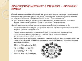 ВИКОРИСТАННЯ МАТЕРІАЛУ В НАВЧАЛЬНО - ВИХОВНОМУ
ПРОЦЕСІ
Зібраний та узагальнений матеріал цінний тим, що він може використовуватися при викладанні
природничо- математичних наук , основ здоров’я та організації позакласної роботи : зокрема
при проведенні місячника «За здоровий спосіб життя» , “Тижня математики”
На уроці математики можуть бути використані такі прийоми, які є поширеними в технології
здоров’ язбереження : “руханки”,”дихальна гімнастика”, “ кольоротерапія “
Діяльність учителя на уроці математики направлена на збереження здоров’я дітей.
 Систематичне включення в урок цих прийомів зменшить відсоток хворих випускників школи ,
зберегти здоровим генофонд нації
 Задачі, що містять відомості про здоровий спосіб життя, покликані зацікавити учнів
питаннями влаштування тіла людини, а вчителеві під час виконання завдань —
систематизувати знання і вміння учнів.
 Задачі засновані на фактичному матеріалі і складені так, щоб учні звикали цінувати, поважати
і берегти своє здоров’я. Розв’язавши рівняння, ви дізнаєтеся, яка кількість вітамінів потрібна
кожній дитині на добу.
 60:x=20 (В6); 1600:x=4 (ВС);
 50−х=48(В2); 5⋅ х=350 (С);
 4 ⋅ х=40 (В3); x− 8 =7 (Р);
 20 :x=10 (В1); 120− х=118 (В2
 
