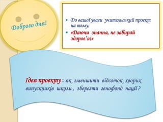  До вашої уваги учительський проект
на тему:
 «Даючи знання, не забирай
здоров’я!»
Ідея проекту : як зменшити відсоток хворих
випускників школи , зберегти генофонд нації ?
 