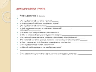 АНКЕТУВАННЯ УЧНІВ
 АНКЕТА ДЛЯ УЧНІВ 5 -6 класів

 1.Чи подобається тобі навчатися у 5 класі?________
 2. На які уроки тобі найбільше подобається ходити?________________________________________
 3.Чи подобається тобі математика?______________________________________________________
 4. Який навчальний предмет на твою думку найважчий?___________,
найлегший?______________
 5. На якому етапі уроку математики ти стомлюєшся?
 6. Якби ти міг сам вибирати, на які б уроки ти не ходив? ____________________________________
 7.Чи стало тобі навчатися важче, порівняно з навчанням у початковій школіі? _________
 8.Чи стало тобі навчатися цікавіше, порівняно з навчанням у початковій школіі? _________
 9. Кого з учителів ти б хотів бачити на уроках у своєму класі частіше? ________________________
 10.Чи подобається тобі вчитель математики?
 11. Що тебе найбільше дратує і не подобається у школі?____________________________________
 ___________________________________________________________________________
_
 12.Чи заважає тобі щось учитися? (однокласники, шум на уроках, мало часу…)________________
 