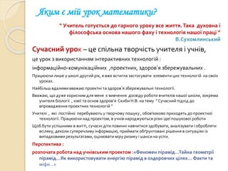 Яким є мій урок математики?
“ Учитель готується до гарного уроку все життя.Така духовна і
філософська основа нашого фаху і технологія нашої праці ”
В.Сухомлинський
Сучасний урок – це спільна творчість учителя і учнів,
це урок з використанням інтерактивних технологій :
інформаційно-комунікаційних ,проектних, здоров’я збережувальних .
Працюючи лише у школі другий рік, я вже встигла застосувати елементи цих технологій на своїх
уроках.
Найбільш вдалими вважаю проектні та здоров’я збережувальні технології.
Вважаю, що дуже корисним для мене є вивчення досвіду роботи вчителів нашої школи, зокрема
учителя біології , хімії та основ здоров’я Скиби Н.В. на тему “ Сучасний підхід до
впровадження проектних технологій ”
Учителі , які постійно перебувають у творчому пошуку , обов’язково приходять до проектної
технології. Працюючи над проектом, в учнів народжуються різні ідеї пошукової роботи
Щоб бути успішними в житті, сучасні діти повинні навчитися здобувати, аналізувати і обробляти
всіляку, деколи суперечливу інформацію, приймати обґрунтовані рішення в ситуаціях із
випадковими результатами, оцінювати міру ризику і шанси на успіх.
Перспектива :
розпочата робота над учнівським проектом :«Феномен пірамід…Тайна геометрії
пірамід…Як використовувати енергію пірамід в оздоровчих цілях… Факти та
міфи…»
 