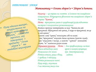 ІНТЕГРОВАНІ УРОКИ
Математика + Основи здоров’я = Здоров’я дитини.
Руханки – це вправи на зняття м’язового та емоційного
напруження. Покращення фізичного та емоційного здоров’я
Вправа “Ковпак”
Мета: тренування уваги й координації рухів,підняття
настрою і психологічне розвантаження
Вчитель пропонує повторювати за ним: “Ковпак ти мій
трикутний. Трикутний мій ковпак. А якщо не трикутний, то це
не мій ковпак”
Замість слова “ковпак” поплескати себе по голові.
Слово “трикутний” показать двома жестами.Замість складу
“три” показують 3 пальці , а замість “-кутний”- випинають
лікоть, “не” заміняємо рухом голови
Віршовані руханки Мета : для профілактики застою
Йшли ведмедики малі, крові в нижніх кінцівках
Нахилились до землі. при довготривалому
Потім встали, руки в боки, сидінні.
І зробили 3 підскоки.
Потім розминали плечі:
Руки вгору, опустили
І на стільчик тихо сіли
 