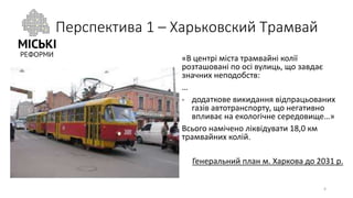 Перспектива 1 – Харьковский Трамвай
«В центрі міста трамвайні колії
розташовані по осі вулиць, що завдає
значних неподобств:
…
- додаткове викидання відпрацьованих
газів автотранспорту, що негативно
впливає на екологічне середовище…»
Всього намічено ліквідувати 18,0 км
трамвайних колій.
Генеральний план м. Харкова до 2031 р.
4
 