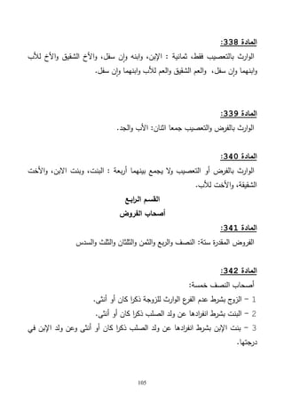 105
‫المادة‬338:
‫لألب‬ ‫األخ‬‫و‬ ‫الشقيق‬ ‫األخ‬‫و‬ ،‫سفل‬ ‫ن‬‫ا‬‫و‬ ‫ابنه‬‫و‬ ،‫اإلبن‬ : ‫ثمانية‬ ،‫فقط‬ ‫بالتعصيب‬ ‫ارث‬‫و‬‫ال‬
‫سفل‬ ‫ن‬‫ا‬‫و‬ ‫ابنهما‬‫و‬ ‫لألب‬ ‫العم‬‫و‬ ‫الشقيق‬ ‫العم‬‫و‬ ،‫سفل‬ ‫ن‬‫ا‬‫و‬ ‫ابنهما‬‫و‬.
‫المادة‬339:
‫الجد‬‫و‬ ‫األب‬ :‫اثنان‬ ‫جمعا‬ ‫التعصيب‬‫و‬ ‫بالفرض‬ ‫ارث‬‫و‬‫ال‬.
‫المادة‬341:
‫الو‬‫األخت‬‫و‬ ،‫االبن‬ ‫وبنت‬ ،‫البنت‬ : ‫بعة‬‫ر‬‫أ‬ ‫بينهما‬ ‫يجمع‬ ‫ال‬‫و‬ ‫التعصيب‬ ‫أو‬ ‫بالفرض‬ ‫ارث‬
‫لألب‬ ‫األخت‬‫و‬ ،‫الشقيقة‬.
‫ابـع‬‫ر‬‫الـ‬ ‫القسـم‬
‫الفروض‬ ‫أصحاب‬
‫المادة‬341:
‫ة‬‫ر‬‫المقد‬ ‫الفروض‬:‫ستة‬‫السدس‬‫و‬ ‫الثلث‬‫و‬ ‫الثلثان‬‫و‬ ‫الثمن‬‫و‬ ‫بع‬‫ر‬‫ال‬‫و‬ ‫النصف‬
‫المادة‬342:
‫النصف‬ ‫أصحاب‬:‫خمسة‬
1-‫ع‬‫الفر‬ ‫عدم‬ ‫بشرط‬ ‫ج‬‫الزو‬‫أنثى‬ ‫أو‬ ‫كان‬ ‫ا‬‫ر‬‫ذك‬ ‫للزوجة‬ ‫ارث‬‫و‬‫ال‬.
2-‫أنثى‬ ‫أو‬ ‫كان‬ ‫ا‬‫ر‬‫ذك‬ ‫الصلب‬ ‫ولد‬ ‫عن‬ ‫ادها‬‫ر‬‫انف‬ ‫بشرط‬ ‫البنت‬.
3-‫في‬ ‫اإلبن‬ ‫ولد‬ ‫وعن‬ ‫أنثى‬ ‫أو‬ ‫كان‬ ‫ا‬‫ر‬‫ذك‬ ‫الصلب‬ ‫ولد‬ ‫عن‬ ‫ادها‬‫ر‬‫انف‬ ‫بشرط‬ ‫اإلبن‬ ‫بنت‬
‫درجتها‬.
 