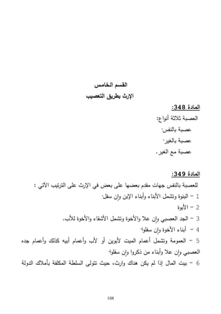108
‫الـخامـس‬ ‫القـسم‬
‫التعصيب‬ ‫بطريق‬ ‫اإلرث‬
‫المادة‬348:
‫ثالثة‬ ‫العصبة‬:‫اع‬‫و‬‫أن‬
‫بالنفس‬ ‫عصبة‬·
‫بالغير‬ ‫عصبة‬·
‫مع‬ ‫عصبة‬‫الغير‬.
‫المادة‬349:
: ‫اآلتي‬ ‫تيب‬‫ر‬‫الت‬ ‫على‬ ‫اإلرث‬ ‫في‬ ‫بعض‬ ‫على‬ ‫بعضها‬ ‫مقدم‬ ‫جهات‬ ‫بالنفس‬ ‫للعصبة‬
1-‫ن‬‫ا‬‫و‬ ‫اإلبن‬ ‫أبناء‬‫و‬ ‫األبناء‬ ‫وتشمل‬ ‫البنوة‬‫سفل‬·
2-‫األبوة‬
3-‫لألب‬ ‫األخوة‬‫و‬ ‫األشقاء‬ ‫وتشمل‬ ‫األخوة‬‫و‬ ‫عال‬ ‫ن‬‫ا‬‫و‬ ‫العصبي‬ ‫الجد‬.
4-‫ا‬‫و‬‫سفل‬ ‫ن‬‫ا‬‫و‬ ‫األخوة‬ ‫أبناء‬·
5-‫جده‬ ‫أعمام‬‫و‬ ‫كذلك‬ ‫أبيه‬ ‫أعمام‬‫و‬ ‫ألب‬ ‫أو‬ ‫ألبوين‬ ‫الميت‬ ‫أعمام‬ ‫وتشمل‬ ‫العمومة‬
‫ا‬‫و‬‫سفل‬ ‫ن‬‫ا‬‫و‬ ‫ا‬‫و‬‫ذكر‬ ‫من‬ ‫أبناء‬‫و‬ ‫عال‬ ‫ن‬‫ا‬‫و‬ ‫العصبي‬·
6-،‫ارث‬‫و‬ ‫هناك‬ ‫يكن‬ ‫لم‬ ‫إذا‬ ‫المال‬ ‫بيت‬‫الدولة‬ ‫بأمالك‬ ‫المكلفة‬ ‫السلطة‬ ‫تتولى‬ ‫حيث‬
 