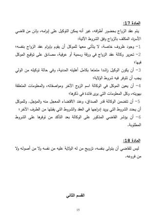15
‫المادة‬17:
‫ي‬‫قاضي‬ ‫من‬ ‫بإذن‬ ،‫امه‬‫ر‬‫إب‬ ‫على‬ ‫التوكيل‬ ‫يمكن‬ ‫أنه‬ ‫غير‬ ،‫افه‬‫ر‬‫أط‬ ‫بحضور‬ ‫اج‬‫و‬‫الز‬ ‫عقد‬ ‫تم‬
‫الشروط‬ ‫وفق‬ ‫اج‬‫و‬‫بالز‬ ‫المكلف‬ ،‫ة‬‫ر‬‫األس‬:‫اآلتية‬
1-‫وجود‬‫بنفسه؛‬ ‫اج‬‫و‬‫الز‬ ‫عقد‬ ‫ام‬‫ر‬‫بإب‬ ‫يقوم‬ ‫أن‬ ‫للموكل‬ ‫معها‬ ‫يتأتى‬ ‫ال‬ ،‫خاصة‬ ‫ظروف‬
2-‫ير‬‫ر‬‫تح‬‫توقيع‬ ‫على‬ ‫مصادق‬ ،‫فية‬‫ر‬‫ع‬ ‫أو‬ ‫رسمية‬ ‫قة‬‫ر‬‫و‬ ‫في‬ ‫اج‬‫و‬‫الز‬ ‫عقد‬ ‫وكالة‬‫الموكل‬
‫ـها؛‬‫ي‬‫ف‬
3-‫الولي‬ ‫من‬ ‫توكيله‬ ‫حالة‬ ‫وفي‬ ،‫المدنية‬ ‫أهليته‬ ‫بكامل‬ ‫متمتعا‬ ‫اشدا‬‫ر‬ ‫الوكيل‬ ‫يكون‬ ‫أن‬
‫شروط‬ ‫فيه‬ ‫تتوفر‬ ‫أن‬ ‫يجب‬‫الية؛‬‫و‬‫ال‬
4-‫أن‬‫المتعلقة‬ ‫المعلومات‬‫و‬ ،‫اصفاته‬‫و‬‫وم‬ ‫اآلخر‬ ‫ج‬‫الزو‬ ‫اسم‬ ‫الوكالة‬ ‫في‬ ‫الموكل‬ ‫يعين‬
‫في‬ ‫فائدة‬ ‫ى‬‫ير‬ ‫التي‬ ‫المعلومات‬ ‫وكل‬ ،‫بهويته‬‫ها؛‬‫ذكر‬
5-‫ت‬ ‫أن‬‫منه‬ ‫المعجل‬ ‫االقتضاء‬ ‫وعند‬ ،‫الصداق‬ ‫قدر‬ ‫الوكالة‬ ‫تضمن‬‫المؤجل‬‫و‬.‫وللموكل‬
‫ـرف‬‫ط‬‫ال‬ ‫من‬ ‫يقبلها‬ ‫التي‬ ‫الشروط‬‫و‬ ‫العقد‬ ‫في‬ ‫اجها‬‫ر‬‫إد‬ ‫يد‬‫ر‬‫ي‬ ‫التي‬ ‫الشروط‬ ‫يحدد‬ ‫أن‬‫اآلخر؛‬
6-‫أن‬‫الشروط‬ ‫على‬ ‫ها‬‫توفر‬ ‫من‬ ‫التأكد‬ ‫بعد‬ ‫الوكالة‬ ‫على‬ ‫المذكور‬ ‫القاضي‬ ‫يؤشر‬
‫المطلوبة‬.
‫المادة‬18:
‫يت‬ ‫أن‬ ‫للقاضي‬ ‫ليس‬‫من‬ ‫ال‬‫و‬ ‫نفسه‬ ‫من‬ ‫عليه‬ ‫الية‬‫و‬‫ال‬ ‫له‬ ‫من‬ ‫تزويج‬ ،‫بنفسه‬ ‫ولى‬‫ال‬‫و‬ ‫ـه‬‫ل‬‫أصو‬
‫فروعه‬ ‫من‬.
‫الثاني‬ ‫القسم‬
 