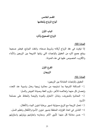 25
‫الخامس‬ ‫القسم‬
‫أحكامها‬‫و‬ ‫اج‬‫و‬‫الز‬ ‫اع‬‫و‬‫أن‬
‫األول‬ ‫البـاب‬
‫ه‬‫وآثار‬ ‫الصحيح‬ ‫اج‬‫و‬‫الز‬
‫المـادة‬51:
‫صحيحا‬ ‫فيعتبر‬ ،‫انع‬‫و‬‫الم‬ ‫انتفت‬‫و‬ ،‫صحته‬ ‫وشروط‬ ‫أركانه‬ ‫اج‬‫و‬‫الز‬ ‫عقد‬ ‫في‬ ‫توفرت‬ ‫إذا‬
‫ت‬‫ر‬ ‫التي‬ ‫اجبات‬‫و‬‫ال‬‫و‬ ‫الحقوق‬ ‫من‬ ‫ه‬‫ر‬‫آثا‬ ‫جميع‬ ‫وينتج‬‫األبناء‬‫و‬ ‫الزوجين‬ ‫بين‬ ‫يعة‬‫ر‬‫الش‬ ‫بتها‬
‫المدونة‬ ‫هذه‬ ‫في‬ ‫عليها‬ ‫المنصوص‬ ،‫األقارب‬‫و‬.
‫األول‬ ‫الفـرع‬
‫الزوجـان‬
‫المـادة‬51:
‫بين‬ ‫المتبادلة‬ ‫اجبات‬‫و‬‫ال‬‫و‬ ‫الحقوق‬:‫الزوجين‬
1-،‫التعدد‬ ‫عند‬ ‫وتسوية‬ ‫وعدل‬ ‫زوجية‬ ‫ة‬‫ر‬‫معاش‬ ‫من‬ ‫تستوجبه‬ ‫بما‬ ‫عية‬‫الشر‬ ‫المساكنة‬
‫منهما‬ ‫كل‬ ‫حصان‬‫ا‬‫و‬،‫لآلخر‬ ‫خالصه‬‫ا‬‫و‬‫ب‬‫النسل‬‫و‬ ‫العرض‬ ‫وصيانة‬ ‫العفة‬ ‫لزوم‬·
2-‫مصلحة‬ ‫على‬ ‫الحفاظ‬‫و‬ ‫الرحمة‬‫و‬ ‫المودة‬‫و‬ ‫ام‬‫ر‬‫االحت‬ ‫وتبادل‬ ،‫بالمعروف‬ ‫ة‬‫ر‬‫المعاش‬
‫ة‬‫ر‬‫األس‬.
3-‫تحمل‬‫األطفال‬‫و‬ ‫البيت‬ ‫شؤون‬ ‫عاية‬‫ور‬ ‫تسيير‬ ‫مسؤولية‬ ‫ج‬‫الزو‬ ‫مع‬ ‫الزوجة‬.
4-‫النسل‬ ‫وتنظيم‬ ‫األطفال‬‫و‬ ‫ة‬‫ر‬‫األس‬ ‫شؤون‬ ‫بتسيير‬ ‫المتعلقة‬ ‫ات‬‫ر‬‫ا‬‫ر‬‫الق‬ ‫اتخاذ‬ ‫في‬ ‫التشاور‬.
5-‫تهم‬‫ر‬‫ا‬‫ز‬‫است‬‫و‬ ‫تهم‬‫ر‬‫يا‬‫ز‬‫و‬ ‫امهم‬‫ر‬‫احت‬‫و‬ ‫ومحارمه‬ ‫اآلخر‬ ‫ألبوي‬ ‫منهما‬ ‫كل‬ ‫معاملة‬ ‫حسن‬
 