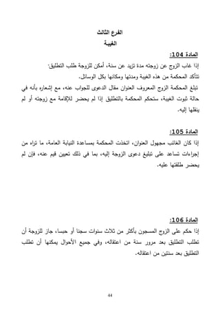 44
‫الثالث‬ ‫الفـرع‬
‫ال‬‫غيبـة‬
‫المادة‬114:
‫التطليق‬ ‫طلب‬ ‫للزوجة‬ ‫أمكن‬ ،‫سنة‬ ‫عن‬ ‫يد‬‫ز‬‫ت‬ ‫مدة‬ ‫زوجته‬ ‫عن‬ ‫ج‬‫الزو‬ ‫غاب‬ ‫إذا‬·
‫الوسائل‬ ‫بكل‬ ‫ومكانها‬ ‫ومدتها‬ ‫الغيبة‬ ‫هذه‬ ‫من‬ ‫المحكمة‬ ‫تتأكد‬.
‫في‬ ‫بأنه‬ ‫ه‬‫ر‬‫إشعا‬ ‫مع‬ ،‫عنه‬ ‫اب‬‫و‬‫للج‬ ‫الدعوى‬ ‫مقال‬ ‫ان‬‫و‬‫العن‬ ‫المعروف‬ ‫ج‬‫الزو‬ ‫المحكمة‬ ‫تبلغ‬
‫بالتطليق‬ ‫المحكمة‬ ‫ستحكم‬ ،‫الغيبة‬ ‫ثبوت‬ ‫حالة‬‫لم‬ ‫أو‬ ‫زوجته‬ ‫مع‬ ‫لإلقامة‬ ‫يحضر‬ ‫لم‬ ‫إذا‬
‫إليه‬ ‫ينقلها‬.
‫المادة‬115:
‫من‬ ‫اه‬‫ر‬‫ت‬ ‫ما‬ ،‫العامة‬ ‫النيابة‬ ‫بمساعدة‬ ‫المحكمة‬ ‫اتخذت‬ ،‫ان‬‫و‬‫العن‬ ‫مجهول‬ ‫الغائب‬ ‫كان‬ ‫إذا‬
‫لم‬ ‫فإن‬ ،‫عنه‬ ‫قيم‬ ‫تعيين‬ ‫ذلك‬ ‫في‬ ‫بما‬ ،‫إليه‬ ‫الزوجة‬ ‫دعوى‬ ‫تبليغ‬ ‫على‬ ‫تساعد‬ ‫اءات‬‫ر‬‫إج‬
‫عليه‬ ‫طلقتها‬ ‫يحضر‬.
‫المادة‬116:
‫حك‬ ‫إذا‬‫أن‬ ‫للزوجة‬ ‫جاز‬ ،‫حبسا‬ ‫أو‬ ‫سجنا‬ ‫ات‬‫و‬‫سن‬ ‫ثالث‬ ‫من‬ ‫بأكثر‬ ‫المسجون‬ ‫ج‬‫الزو‬ ‫على‬ ‫م‬
‫تطلب‬ ‫أن‬ ‫يمكنها‬ ‫ال‬‫و‬‫األح‬ ‫جميع‬ ‫وفي‬ ،‫اعتقاله‬ ‫من‬ ‫سنة‬ ‫مرور‬ ‫بعد‬ ‫التطليق‬ ‫تطلب‬
‫اعتقاله‬ ‫من‬ ‫سنتين‬ ‫بعد‬ ‫التطليق‬.
 