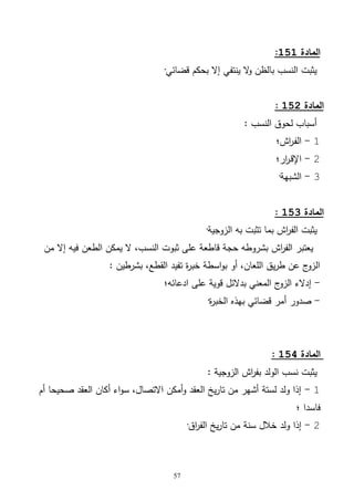 57
‫المادة‬151:
‫قضائي‬ ‫بحكم‬ ‫إال‬ ‫ينتفي‬ ‫ال‬‫و‬ ‫بالظن‬ ‫النسب‬ ‫يثبت‬·
‫المادة‬152:
: ‫النسب‬ ‫لحوق‬ ‫أسباب‬
1-‫اش؛‬‫ر‬‫ـ‬‫ف‬‫ال‬
2-‫ار؛‬‫ر‬‫ـ‬‫ق‬‫اإل‬
3-‫الشبهة‬·
‫المادة‬153:
‫الف‬ ‫يثبت‬‫الزوجية‬ ‫به‬ ‫تثبت‬ ‫بما‬ ‫اش‬‫ر‬·
‫من‬ ‫إال‬ ‫فيه‬ ‫الطعن‬ ‫يمكن‬ ‫ال‬ ،‫النسب‬ ‫ثبوت‬ ‫على‬ ‫قاطعة‬ ‫حجة‬ ‫بشروطه‬ ‫اش‬‫ر‬‫الف‬ ‫يعتبر‬
: ‫بشرطين‬ ،‫القطع‬ ‫تفيد‬ ‫ة‬‫ر‬‫خب‬ ‫اسطة‬‫و‬‫ب‬ ‫أو‬ ،‫اللعان‬ ‫يق‬‫ر‬‫ط‬ ‫عن‬ ‫ج‬‫الزو‬
-‫ادعائه؛‬ ‫على‬ ‫قوية‬ ‫بدالئل‬ ‫المعني‬ ‫ج‬‫الزو‬ ‫إدالء‬
-‫ة‬‫ر‬‫الخب‬ ‫بهذه‬ ‫قضائي‬ ‫أمر‬ ‫صدور‬·
‫المادة‬154:
‫نسب‬ ‫يثبت‬: ‫الزوجية‬ ‫اش‬‫ر‬‫بف‬ ‫الولد‬
1-‫أم‬ ‫صحيحا‬ ‫العقد‬ ‫أكان‬ ‫اء‬‫و‬‫س‬ ،‫االتصال‬ ‫أمكن‬‫و‬ ‫العقد‬ ‫يخ‬‫ر‬‫تا‬ ‫من‬ ‫أشهر‬ ‫لستة‬ ‫ولد‬ ‫إذا‬
‫؛‬ ‫فاسدا‬
2-‫اق‬‫ر‬‫الف‬ ‫يخ‬‫ر‬‫تا‬ ‫من‬ ‫سنة‬ ‫خالل‬ ‫ولد‬ ‫إذا‬·
 