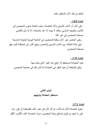 62
‫عليه‬ ‫المحكوم‬ ‫األب‬ ‫قبل‬ ‫من‬ ‫الحكم‬·
‫المادة‬169:
‫العناية‬ ‫اجب‬‫و‬ ،‫الحاضنة‬ ‫األم‬‫و‬ ‫عي‬‫الشر‬ ‫النائب‬ ‫أو‬ ‫األب‬ ‫على‬‫في‬ ‫المحضون‬ ‫بشؤون‬
‫القاضي‬ ‫أى‬‫ر‬ ‫إذا‬ ‫إال‬ ،‫حاضنته‬ ‫عند‬ ‫إال‬ ‫يبيت‬ ‫ال‬ ‫ولكنه‬ ،‫اسي‬‫ر‬‫الد‬ ‫التوجيه‬‫و‬ ‫التأديب‬
‫ذلك‬ ‫غير‬ ‫في‬ ‫المحضون‬ ‫مصلحة‬·
‫اسية‬‫ر‬‫الد‬ ‫اجباته‬‫و‬‫ل‬ ‫اليومية‬ ‫المتابعة‬ ‫في‬ ‫المحضون‬ ‫اقبة‬‫ر‬‫م‬ ،‫األم‬ ‫غير‬ ‫الحاضن‬ ‫وعلى‬·
‫إلى‬ ‫األمر‬ ‫فع‬‫ر‬‫ي‬ ،‫الحاضن‬‫و‬ ‫عي‬‫الشر‬ ‫النائب‬ ‫بين‬ ‫الخالف‬ ‫حالة‬ ‫وفي‬‫وفق‬ ‫للبت‬ ‫المحكمة‬
‫المحضون‬ ‫مصلحة‬·
‫المادة‬171:
‫منها‬ ‫منعه‬ ‫الذي‬ ‫العذر‬ ‫عنه‬ ‫تفع‬‫ر‬‫ا‬ ‫إذا‬ ‫لمستحقها‬ ‫الحضانة‬ ‫تعود‬·
‫المحضون‬ ‫مصلحة‬ ‫في‬ ‫ذلك‬ ‫كان‬ ‫إذا‬ ‫الحضانة‬ ‫في‬ ‫النظر‬ ‫تعيد‬ ‫أن‬ ‫للمحكمة‬ ‫يمكن‬
‫الثـاني‬ ‫البـاب‬
‫وترتيبهم‬ ‫الحضانة‬ ‫مستحقـو‬
‫المادة‬171:
‫ثم‬ ،‫لألم‬ ‫الحضانة‬ ‫تخول‬‫بناء‬ ‫تقرر‬ ‫أن‬ ‫فللمحكمة‬ ،‫ذلك‬ ‫تعذر‬ ‫فإن‬ ،‫األم‬ ‫ألم‬ ‫ثم‬ ،‫لألب‬
‫األكثر‬ ‫األقارب‬ ‫ألحد‬ ‫الحضانة‬ ‫إسناد‬ ،‫المحضون‬ ‫عاية‬‫ر‬ ‫لصالح‬ ‫ائن‬‫ر‬‫ق‬ ‫من‬ ‫لديها‬ ‫ما‬ ‫على‬
 