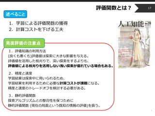 Copyright © 2014 OPT, Inc. All Rights Reserved.
1. 学習による評価関数の獲得
2. 計算コストを下げる工夫
局面評価の注意点：
１．評価知識の利用方法
(良くも悪くも)評価値は探索に大きな影響を与える。
評価値を活用した枝刈りで、深い探索をするよりも、
評価値による枝刈りを活用しない浅い探索が優れている場合もある。
２．精度と速度
学習結果は探索中に用いられるため、
学習結果を利用するために必要な計算コストが課題になる。
精度と速度のトレードオフを検討する必要がある。
３．静的評価関数
探索アルゴリズムとの整合性を保つために
静的評価関数 (現在の局面という既知の情報の評価)を扱う。
評価関数とは？ 17
述べること
局面評価の注意点
 