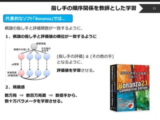 Copyright © 2014 OPT, Inc. All Rights Reserved.
棋譜の指し手と評価関数が一致するように、
１．棋譜の指し手と評価値の順位が一致するように
(指し手の評価) ≧ (その他の手)
となるように、
評価値を学習させる。
２．規模感
数万局 ⇒ 数百万局面 ⇒ 数億手から、
数十万パラメータを学習させる。
指し手の順序関係を教師とした学習 21
代表的なソフト「Bonanza」では…
 