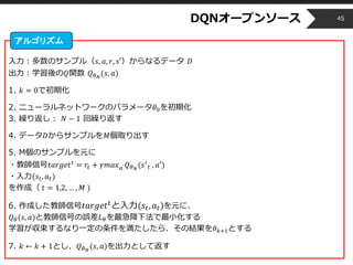 Copyright © 2014 OPT, Inc. All Rights Reserved.
DQNオープンソース
入力：多数のサンプル（𝑠, 𝑎, 𝑟, 𝑠′）からなるデータ 𝐷
出力：学習後の𝑄関数 𝑄 𝜃 𝑁
(𝑠, 𝑎)
1. 𝑘 = 0で初期化
2. ニューラルネットワークのパラメータ𝜃0を初期化
3. 繰り返し： 𝑁 − 1 回繰り返す
4. データ𝐷からサンプルを𝑀個取り出す
5. M個のサンプルを元に
・教師信号𝑡𝑎𝑟𝑔𝑒𝑡 𝑡
= 𝑟𝑡 + 𝛾𝑚𝑎𝑥 𝑎´ 𝑄 𝜃 𝑁
(𝑠′
𝑡 , 𝑎′)
・入力(𝑠𝑡, 𝑎 𝑡)
を作成（ 𝑡 = 1,2, … , 𝑀 )
6. 作成した教師信号 𝑡𝑎𝑟𝑔𝑒𝑡 𝑡と入力(𝑠𝑡, 𝑎 𝑡)を元に、
𝑄 𝜃(𝑠, 𝑎)と教師信号の誤差𝐿 𝜃を最急降下法で最小化する
学習が収束するなり一定の条件を満たしたら、その結果を𝜃 𝑘+1とする
7. 𝑘 ← 𝑘 + 1とし、𝑄 𝜃 𝑁
(𝑠, 𝑎)を出力として返す
45
アルゴリズム
 