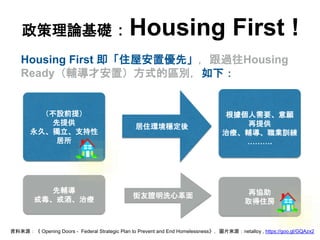 （不設前提）
先提供
永久、獨立、支持性
居所
政策理論基礎：Housing First !
Housing First 即「住屋安置優先」，跟過往Housing
Ready（輔導才安置）方式的區別，如下：
居住環境穩定後
根據個人需要、意願
...