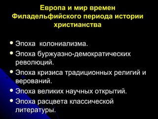 Европа и мир времен
Филадельфийского периода истории
христианства
 Эпоха колониализма.Эпоха колониализма.
 Эпоха буржуазно-демократическихЭпоха буржуазно-демократических
революций.революций.
 Эпоха кризиса традиционных религий иЭпоха кризиса традиционных религий и
верований.верований.
 Эпоха великих научных открытий.Эпоха великих научных открытий.
 Эпоха расцвета классическойЭпоха расцвета классической
литературы.литературы.
 