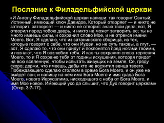 Послание к Филадельфийской церкви
«И Ангелу Филадельфийской церкви напиши: так говорит Святый,«И Ангелу Филадельфийской церкви напиши: так говорит Святый,
Истинный, имеющий ключ Давидов, Который отворяет — и никто неИстинный, имеющий ключ Давидов, Который отворяет — и никто не
затворит, затворяет — и никто не отворит: знаю твои дела; вот, Язатворит, затворяет — и никто не отворит: знаю твои дела; вот, Я
отворил перед тобою дверь, и никто не может затворить ее; ты неотворил перед тобою дверь, и никто не может затворить ее; ты не
много имеешь силы, и сохранил слово Мое, и не отрекся именимного имеешь силы, и сохранил слово Мое, и не отрекся имени
Моего. Вот, Я сделаю, что из сатанинского сборища, из тех,Моего. Вот, Я сделаю, что из сатанинского сборища, из тех,
которые говорят о себе, что они Иудеи, но не суть таковы, а лгут, —которые говорят о себе, что они Иудеи, но не суть таковы, а лгут, —
вот, Я сделаю то, что они придут и поклонятся пред ногами твоими,вот, Я сделаю то, что они придут и поклонятся пред ногами твоими,
и познают, что Я возлюбил тебя. И как ты сохранил слово терпенияи познают, что Я возлюбил тебя. И как ты сохранил слово терпения
Моего, то и Я сохраню тебя от годины искушения, которая придетМоего, то и Я сохраню тебя от годины искушения, которая придет
на всю вселенную, чтобы испытать живущих на земле. Се, грядуна всю вселенную, чтобы испытать живущих на земле. Се, гряду
скоро; держи, что имеешь, дабы кто не восхитил венца твоего.скоро; держи, что имеешь, дабы кто не восхитил венца твоего.
Побеждающего сделаю столпом в храме Бога Моего, и он уже неПобеждающего сделаю столпом в храме Бога Моего, и он уже не
выйдет вон; и напишу на нем имя Бога Моего и имя града Богавыйдет вон; и напишу на нем имя Бога Моего и имя града Бога
Моего, нового Иерусалима, нисходящего с неба от Бога Моего, иМоего, нового Иерусалима, нисходящего с неба от Бога Моего, и
имя Мое новое. Имеющий ухо да слышит, что Дух говорит церквам»имя Мое новое. Имеющий ухо да слышит, что Дух говорит церквам»
(Откр. 3:7-17).(Откр. 3:7-17).
 