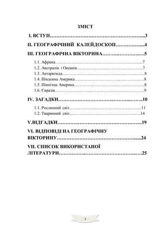 3
ЗМІСТ
І. ВСТУП…………………………………………………...3
ІІ. ГЕОГРАФІЧНИЙ КАЛЕЙДОСКОП……………....4
ІІІ. ГЕОГРАФІЧНА ВІКТОРИНА……….………….….5
1.1. Африка…….……………………………………….…........7
1.2. Австралія і Океанія………….………………….………....7
1.3. Антарктида………………….………………………………8
1.4. Південна Америка………….………………..………….….8
1.5. Північна Америка…………..………………………………8
1.6. Євразія……………………..………………….…………….9
ІV. ЗАГАДКИ……………………………..………..……..10
1.1. Рослинний світ……………………………………..……..11
1.2. Тваринний світ………….………………………………..14
V.ВІДГАДКИ………….………………………………….19
VІ. ВІДПОВІДІ НА ГЕОГРАФІЧНУ
ВІКТОРИНУ…………………………………………......24
VІІ. СПИСОК ВИКОРИСТАНОЇ
ЛІТЕРАТУРИ……………..…………………………..….25
 