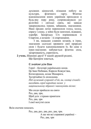 духовних цінностей, пізнання побуту на
культури, фізичного гарту. Фізичне
вдосконалення юних українців проходило в
будь-яку пору року, супроводжувало усі
релігійні і світські свята, які завжди
завершувались іграми, забавами, змаганнями.
Наші предки легко переносили голод, холод,
спрагу і спеку, у війні були невтомні, відважні,
хоробрі. Запорізьку Січ порівнювали зі
Спартою, а козаків – зі спартанцями.
І ви, нащадки славних козаків, в іграх,
змаганнях сьогодні проявите свої природні
сили і будете вдосконалювати їх. Бо саме в
іграх-змаганнях набувається фізична сила,
загартованість, спритність.
2 учень. Шановні друзі! У нашій дружній родині,
Що Центром зоветься,
Є знайомі усім Вам
Герої – богатирі українських казок.
Це Іван Побиван, Кирило Кожум’яка,
Котигорошок, козак Мамарига.
Зустрічаймо їх оплесками.
Під музичний супровід «Гей, ви, хлопці січовії»
виходять герої народних казок у
національному вбранні і виконують пісню:
Ми сюди прийшли на свято
Раз, два, три,
Щоб усіх з іграми привітати
Раз, два, три
І свої могутні сили
Всім охочим показать
Раз, два, раз, два, раз, два, три.
А ще ми всі справжні українці –
Раз, два, три
 