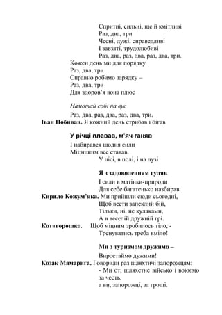 Спритні, сильні, ще й кмітливі
Раз, два, три
Чесні, дужі, справедливі
І завзяті, трудолюбиві
Раз, два, раз, два, раз, два, три.
Кожен день ми для порядку
Раз, два, три
Справно робимо зарядку –
Раз, два, три
Для здоров’я вона плюс
Намотай собі на вус
Раз, два, раз, два, раз, два, три.
Іван Побиван. Я кожний день стрибав і бігав
У річці плавав, м’яч ганяв
І набирався щодня сили
Міцнішим все ставав.
У лісі, в полі, і на лузі
Я з задоволенням гуляв
І сили в матінки-природи
Для себе багатенько назбирав.
Кирило Кожум’яка. Ми прийшли сюди сьогодні,
Щоб вести запеклий бій,
Тільки, ні, не кулаками,
А в веселій дружній грі.
Котигорошко. Щоб міцним зробилось тіло, -
Тренуватись треба вміло!
Ми з туризмом дружимо –
Виростаймо дужими!
Козак Мамарига. Говорили раз шляхтичі запорожцям:
- Ми от, шляхетне військо і воюємо
за честь,
а ви, запорожці, за гроші.
 