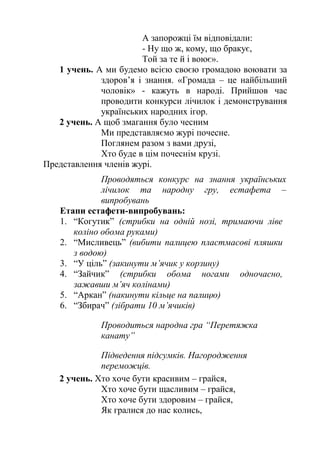 А запорожці їм відповідали:
- Ну що ж, кому, що бракує,
Той за те й і воює».
1 учень. А ми будемо всією своєю громадою воювати за
здоров’я і знання. «Громада – це найбільший
чоловік» - кажуть в народі. Прийшов час
проводити конкурси лічилок і демонстрування
українських народних ігор.
2 учень. А щоб змагання було чесним
Ми представляємо журі почесне.
Поглянем разом з вами друзі,
Хто буде в цім почеснім крузі.
Представлення членів журі.
Проводяться конкурс на знання українських
лічилок та народну гру, естафета –
випробувань
Етапи естафети-випробувань:
1. “Когутик” (стрибки на одній нозі, тримаючи ліве
коліно обома руками)
2. “Мисливець” (вибити палицею пластмасові пляшки
з водою)
3. “У ціль” (закинути м’ячик у корзину)
4. “Зайчик” (стрибки обома ногами одночасно,
зажавши м’яч колінами)
5. “Аркан” (накинути кільце на палицю)
6. “Збирач” (зібрати 10 м’ячиків)
Проводиться народна гра “Перетяжка
канату”
Підведення підсумків. Нагородження
переможців.
2 учень. Хто хоче бути красивим – грайся,
Хто хоче бути щасливим – грайся,
Хто хоче бути здоровим – грайся,
Як гралися до нас колись,
 