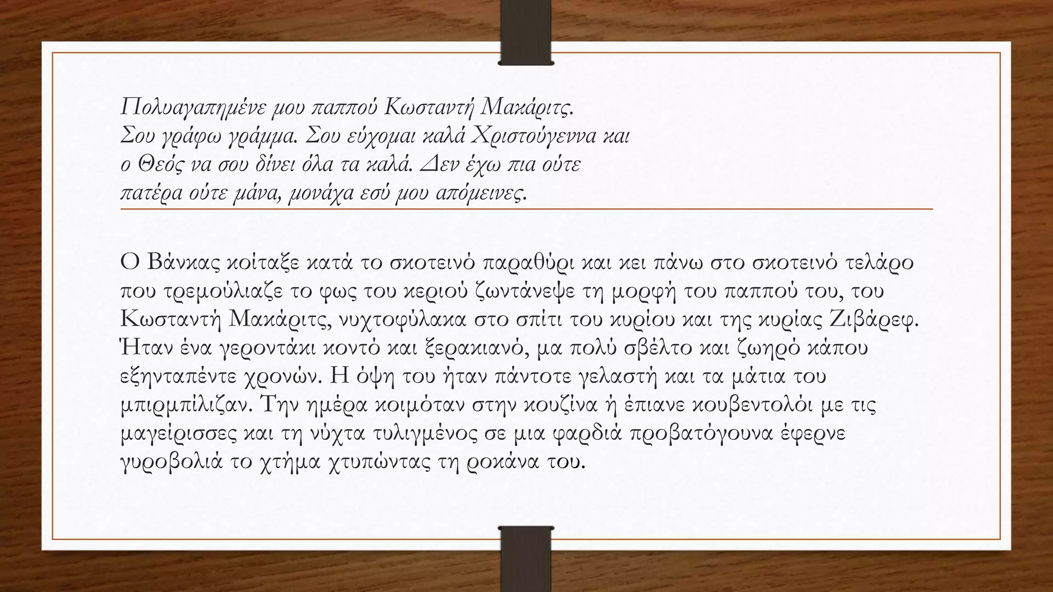 Πολυαγαπημένε μου παππού Κωσταντή Μακάριτς.
Σου γράφω γράμμα. Σου εύχομαι καλά Χριστούγεννα και
ο Θεός να σου δίνει όλα τα καλά. Δεν έχω πια ούτε
πατέρα ούτε μάνα, μονάχα εσύ μου απόμεινες.
O Βάνκας κοίταξε κατά το σκοτεινό παραθύρι και κει πάνω στο σκοτεινό τελάρο
που τρεμούλιαζε το φως του κεριού ζωντάνεψε τη μορφή του παππού του, του
Κωσταντή Μακάριτς, νυχτοφύλακα στο σπίτι του κυρίου και της κυρίας Ζιβάρεφ.
Ήταν ένα γεροντάκι κοντό και ξερακιανό, μα πολύ σβέλτο και ζωηρό κάπου
εξηνταπέντε χρονών. Η όψη του ήταν πάντοτε γελαστή και τα μάτια του
μπιρμπίλιζαν. Την ημέρα κοιμόταν στην κουζίνα ή έπιανε κουβεντολόι με τις
μαγείρισσες και τη νύχτα τυλιγμένος σε μια φαρδιά προβατόγουνα έφερνε
γυροβολιά το χτήμα χτυπώντας τη ροκάνα του.
 