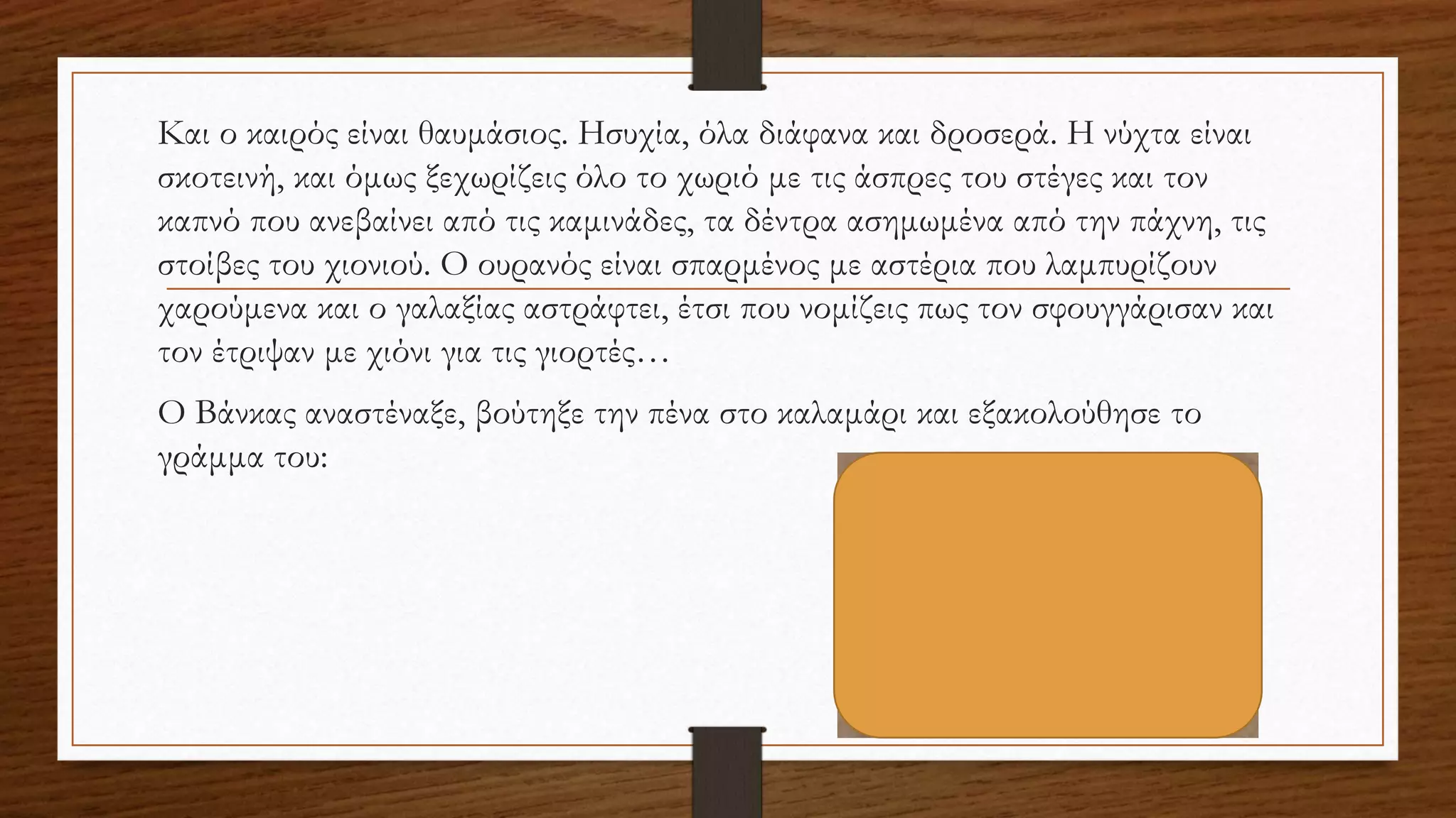 Και ο καιρός είναι θαυμάσιος. Ησυχία, όλα διάφανα και δροσερά. Η νύχτα είναι
σκοτεινή, και όμως ξεχωρίζεις όλο το χωριό με τις άσπρες του στέγες και τον
καπνό που ανεβαίνει από τις καμινάδες, τα δέντρα ασημωμένα από την πάχνη, τις
στοίβες του χιονιού. O ουρανός είναι σπαρμένος με αστέρια που λαμπυρίζουν
χαρούμενα και ο γαλαξίας αστράφτει, έτσι που νομίζεις πως τον σφουγγάρισαν και
τον έτριψαν με χιόνι για τις γιορτές…
O Βάνκας αναστέναξε, βούτηξε την πένα στο καλαμάρι και εξακολούθησε το
γράμμα του:
 