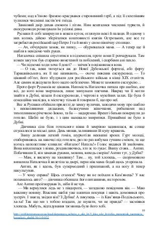 чубами; над в’їзною брамою красувався старовинний герб, а під її склепінням
тулилися численні ластів’ячі гнізда.
Замковий двір дихав спокоєм і літом. Ним вешталися численні туристи, й
екскурсоводи розказували їм усілякі дива.
Руснаки й собі зазирнули в кожен куток, оглянули вежі й палаци. В одному з
них колись дійсно зберігалися коштовності князів Острозьких, але все те
заграбастав російський цар Петро І та й вивіз у свою північну столицю.
— Ач, обчухрали замок, як липку, — обурювалася мама. — А тепер ще й
шабля в невідомо чиїх руках.
Наталочка спішила спуститися в підземелля, проте вони її розчарували. Там
кожен закуток був старанно виметений та побілений, і скарбами ані пахло.
— Чи підземні ходи хоча б довгі? — знічев’я поцікавилася вона.
— О так, вони тягнуться аж до Нової Дубенської фортеці, або форту
Тараканівського, як її ще називають, — охоче пояснив екскурсовод. — То
цікавий об’єкт, його збудували для російського війська в кінці XIX століття.
Але самим відвідувати його надто небезпечно. Можете замовити екскурсію…
Проте форт Руснаків не цікавив. Натомість Наталочка питала про шаблю, але
всі, до кого вона зверталася, лише знизували плечима. Навряд чи її могли
знайти в Дубні, казали й екскурсоводи, і чергові в музейних залах. Це була б
сенсаційна знахідка, в містечку тільки й говорили б, що про неї.
Все ж Руснаки обійшли прилеглі до замку вулички, заводячи мову про шаблю
з неквапливими дядьками, балакучими жіночками, рибалками над
тихоплинною річечкою Іквою, та ба — надаремно. Врешті батьки повернули до
готелю. Шаблі не було, і з цим належало змиритися. Принаймні не було в
Дубні.
Дівчинка сіла біля готельного вікна й замріяно задивилася, як сонце
спускалося за міські дахи. День минав, залишивши їй купу вражень.
Знизу долинав легкий гомін, шурхотіли неквапні кроки. Гурт молоді,
отаборившись на лавочці під готелем, раз по раз вибухав гучним сміхом, та ще
когось наполегливо кликали: «Наталю! Наталь!» Голос видався їй знайомим.
Вона вихилилася з вікна, роздивляючись, хто ж то гукає. Внизу стояв… Антип.
Побачивши її, він замахав руками, мовляв, виходь скоріш! Антип тут, у Дубні?
— Мам, я вискочу на хвилинку! Там… ну, той хлопець, — скоромовкою
випалила Наталочка й вилетіла за двері, перш ніж мама бодай щось уторопала.
Антип, як і вдень, був супермодний і прилизаний, а на ногу й тепер
накульгував.
— У чому справа? Щось сталося? Чому ви не поїхали в Кам’янець? У вас
поламалось авто? — дівчинка обсипала його питаннями, як горохом.
Але Антип проігнорував їх, ніби й не чув.
— Ми вернулися ледь не з півдороги, — загадково повідомив він. — Маю
важливу новину. Власник шаблі уже напитав покупця і навіть домовився про
зустріч. І знаєш, звідки він? З Дубна! А покупець — із Кам’янця-Подільського,
ха-ха! Так що ми з тобою вгадали, де шукати, чи не правда? — засміявся
хлопець. Мабуть, відгадування таємниць було його хобі.
10
http://svitliteraturu.ucoz.ua/load/dopomoga_uchnju_z_ukr_lit/5_klas_ukr_lit/zirka_menzatjuk_taemnicja_
kozackoji_shabli/56-1-0-832
 