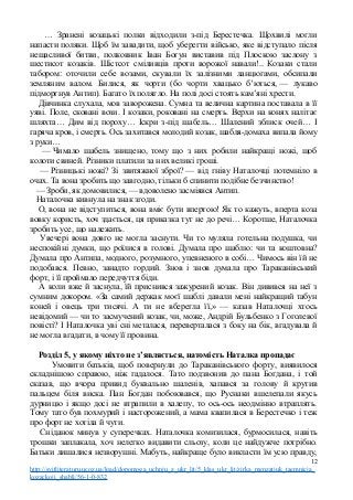 … Зранені козацькі полки відходили з-під Берестечка. Щохвилі могли
напасти поляки. Щоб їм завадити, щоб уберегти військо, яке відступало після
нещасливої битви, полковник Іван Богун виставив під Плоскою заслону з
шестисот козаків. Шістсот сміливців проти ворожої навали!.. Козаки стали
табором: оточили себе возами, скували їх залізними ланцюгами, обсипали
земляним валом. Билися, як чорти (бо чорти хвацько б’ються, — лукаво
підморгнув Антип). Багато їх полягло. На полі досі стоять кам’яні хрести.
Дівчинка слухала, мов заворожена. Сумна та велична картина поставала в її
уяві. Поле, сковані вози. І козаки, роковані на смерть. Верхи на конях налітає
шляхта… Дим від пороху… Іскри з-під шабель… Шалений зблиск очей… І
гаряча кров, і смерть. Ось захитався молодий козак, шабля-домаха випала йому
з руки…
— Чимало шабель знищено, тому що з них робили найкращі ножі, щоб
колоти свиней. Різники платили за них великі гроші.
— Різницькі ножі? Зі звитяжної зброї? — від гніву Наталочці потемніло в
очах. Та вона зробить що завгодно, тільки б спинити подібне безчинство!
— Зроби, як домовилися, — вдоволено засміявся Антип.
Наталочка кивнула на знак згоди.
О, вона не відступиться, вона вміє бути впертою! Як то кажуть, вперта коза
вовку користь, хоч здається, ця приказка тут не до речі… Коротше, Наталочка
зробить усе, що належить.
Увечері вона довго не могла заснути. Чи то муляла готельна подушка, чи
неспокійні думки, що роїлися в голові. Думала про шаблю: чи та коштовна?
Думала про Антипа, модного, розумного, упевненого в собі… Чимось він їй не
подобався. Певно, занадто гордий. Знов і знов думала про Тараканівський
форт, і її проймало передчуття біди.
А коли вже й заснула, їй приснився зажурений козак. Він дивився на неї з
сумним докором. «За самий держак моєї шаблі давали мені найкращий табун
коней і овець три тисячі. А ти не вберегла її,» — казав Наталочці хтось
невідомий — чи то засмучений козак, чи, може, Андрій Бульбенко з Гоголевої
повісті? І Наталочка уві сні металася, переверталася з боку на бік, вгадувала й
не могла вгадати, в чому її провина.
Розділ 5, у якому ніхто не з’являється, натомість Наталка пропадає
Умовити батьків, щоб повернули до Тараканівського форту, виявилося
складнішою справою, ніж гадалося. Тато подзвонив до пана Богдана, і той
сказав, що вчора привид буквально шаленів, хапався за голову й крутив
пальцем біля виска. Пан Богдан побоювався, що Руснаки вшелепали якусь
дурницю і якщо досі не втрапили в халепу, то ось-ось неодмінно втраплять.
Тому тато був похмурий і насторожений, а мама квапилася в Берестечко і теж
про форт не хотіла й чути.
Сніданок минув у суперечках. Наталочка комизилася, бурмосилася, навіть
трошки заплакала, хоч нелегко видавити сльозу, коли це найдужче потрібно.
Батьки лишалися незворушні. Мабуть, найкраще було викласти їм усю правду,
12
http://svitliteraturu.ucoz.ua/load/dopomoga_uchnju_z_ukr_lit/5_klas_ukr_lit/zirka_menzatjuk_taemnicja_
kozackoji_shabli/56-1-0-832
 