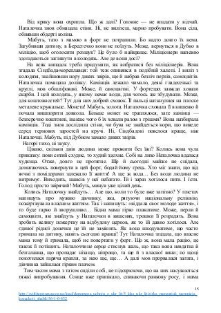 Від крику вона охрипла. Що ж далі? Головне — не впадати у відчай.
Наталочка знов обмацала стіни. Ні, не вилізеш, марно пробувати. Вона сіла,
обнявши обдерті коліна.
Мабуть, тато з мамою в форт не потрапили. Бо надто довго їх нема.
Загубивши дитину, в Берестечко вони не поїдуть. Може, вернуться в Дубно в
міліцію, щоб оголосити розшук? Це було б найкраще. Міліціонери напевно
здогадаються заглянути в колодязь. Але де вони досі?
На всяк випадок треба придумати, як вибратися без міліціонерів. Вона
згадала Сіндбада-мореплавця: той теж опинявся в подібній халепі. І виліз з
колодязя, знайшовши нору диких звірів, ще й набрав безліч перлів, самоцвітів.
Наталочка помацала долівку. Камінців лежало чимало, деякі гладесенькі та
круглі, мов обшліфовані. Може, й самоцвітні. У фортецях завжди ховали
скарби. І цей колодязь, у якому немає води, для чогось же збудували. Може,
для коштовностей? Тут для них добрий сховок. Її пальці наткнулися на плоске
металеве кружальце. Монета! Мабуть, золота. Наталочка сховала її в кишеню й
почала нишпорити довкола. Більше монет не траплялося, зате камінці —
безперечно коштовні, інакше чого б їх ховали разом з грішми? Вона назбирала
камінців. Тоді знов дослідила стіни, чи бува не знайдеться нори, що виведе
серед тернових заростей на кручі. Ні, Сіндбадові повелося краще, ніж
Наталочці. Мабуть, під Дубном замало диких звірів.
Нагорі тихо, ні звуку.
Цікаво, скільки днів людина може прожити без їжі? Колись вона чула
приказку: поки ситий схудне, то худий здохне. Собі на лихо Наталочка вдалася
худюща. Отже, довго не протягне. Ще й сьогодні майже не снідала,
домагаючись повернути в цей форт, бодай йому грець. Хто міг знати, що від
яєчні з помідорами залежало її життя! А ще ж вода… Без води людина не
витримує. Виходить, шансів у неї небагато. Їй і зараз хотілося пити. І їсти.
Голод просто звірячий! Мабуть, минув уже цілий день.
Колись Наталочку знайдуть… Але що, коли то буде вже запізно? У газетах
напишуть про мужню дівчинку, яка, рятуючи національну реліквію,
пожертвувала власним життям. Так і напишуть: «віддала своє молоде життя», і
то буде гарно й зворушливо… Бідна мама гірко плакатиме. Може, перли й
самоцвіти, які знайдуть у Наталочки в кишенях, трошки її розрадять. Вона
зробить велику пожертву на відбудову церков, як то їй давно хотілося. Але
єдиної рідної донечки це їй не замінить. Як вона шкодуватиме, що часто
гримала на дитину, навіть сьогодні вранці! Тут Наталочка згадала, що власне
мама тому й гримала, щоб не повертати у форт. Що ж, вона мала рацію, це
також її потішить. Наталоччине серце стиснув жаль, що така вона невдатна й
безталанна, що пропадає нізащо, ніпрощо, та ще й з власної вини; по щоці
покотилася гаряча крапля, за нею ще, ще… А далі мов прорвалася загата, і
дівчинка зайшлася гірким плачем.
Тим часом мама з татом сиділи собі, не підозрюючи, що на них насуваються
тяжкі випробування. Сонце вже припікало, спиваючи ранкову росу, і мама
15
http://svitliteraturu.ucoz.ua/load/dopomoga_uchnju_z_ukr_lit/5_klas_ukr_lit/zirka_menzatjuk_taemnicja_
kozackoji_shabli/56-1-0-832
 