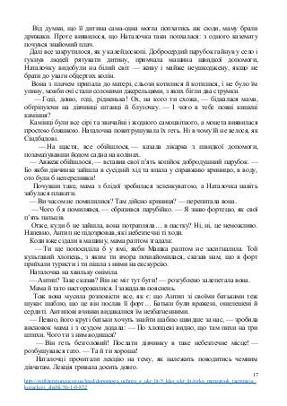 Від думки, що її дитина сама-одна могла попхатись аж сюди, маму брали
дрижаки. Проте виявилося, що Наталочка таки попхалася: з одного каземату
почувся знайомий плач.
Далі все закрутилося, як у калейдоскопі. Добросердий парубок гайнув у село і
гукнув людей рятувати дитину, примчала машина швидкої допомоги,
Наталочку видобули на білий світ — живу і майже неушкоджену, якщо не
брати до уваги обдертих колін.
Вона з плачем припала до матері, сльози котилися й котилися, і не було їм
упину, мовби очі стали солоними джерельцями, з яких бігли два струмки.
— Годі, доню, годі, рідненька! Ох, на кого ти схожа, — бідкалася мама,
обтріпуючи на дівчинці штанці й блузочку. — І чого в тебе повні кишені
каміння?
Камінці були все сірі та звичайні і жодного самоцвітного, а монета виявилася
простою бляшкою. Наталочка повитрушувала їх геть. Ні в чому їй не велося, як
Сіндбадові.
— На щастя, все обійшлося, — казала лікарка з швидкої допомоги,
позамазувавши йодом садна на колінах.
— Авжеж обійшлося, — вставив свої п’ять копійок добродушний парубок. —
Бо якби дівчинка зайшла в сусідній хід та впала у справжню криницю, в воду,
ото були б непереливки!
Почувши таке, мама з блідої зробилася зеленкуватою, а Наталочка навіть
забулася плакати.
— Ви часом не помилилися? Там дійсно криниця? — перепитала вона.
— Чого б я помилявся, — образився парубійко. — Я знаю фортецю, як свої
п’ять пальців.
Отже, куди б не зайшла, вона потрапляла… в пастку? Ні, ні, це неможливо.
Напевно, Антип не підозрював, які небезпечні ті ходи.
Коли вже сідали в машину, мама раптом згадала:
— Ти ще попосиділа б у ямі, якби Машка раптом не засигналила. Той
кульгавий хлопець, з яким ти вчора познайомилася, сказав нам, що в форт
приїхали туристи і ти пішла з ними на екскурсію.
Наталочка на хвильку оніміла.
— Антип? Таке сказав? Він не міг тут бути! — розгублено залепетала вона.
Мама й тато насторожилися. І зажадали пояснень.
Тож вона мусила розповісти все, як є: що Антип зі своїми батьками теж
шукає шаблю, що це він послав її форт… Батьки були вражені, ошелешені й
сердиті. Антипові вчинки видавалися їм незбагненними.
— Певно, його круті батьки хочуть знайти шаблю швидше за нас, — зробила
висновок мама і з осудом додала: — По хлопцеві видно, що там пихи на три
штихи. Чого ти з ним водишся?
— Він геть безголовий! Послати дівчинку в таке небезпечне місце! —
розбушувався тато. — Та й ти хороша!
Наталочці прочитали лекцію на тему, як належить поводитись чемним
дівчатам. Лекція тривала досить довго.
17
http://svitliteraturu.ucoz.ua/load/dopomoga_uchnju_z_ukr_lit/5_klas_ukr_lit/zirka_menzatjuk_taemnicja_
kozackoji_shabli/56-1-0-832
 