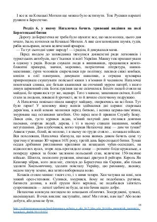 І все ж на Козацькі Могили ще можна було встигнути. Тож Руснаки нарешті
рушили в Берестечко.
Розділ 6, у якому Наталочка бачить тривожні видіння на полі
Берестецької битви
Дорогу до Берестечка не треба було шукати: все, що мало колеса, цього дня
мчало, їхало, котилося на Козацькі Могили. А вже сам заповідник шумів, гудів,
рябів кольорами, немов величезний ярмарок.
— Та тут сьогодні здвиг народу! — і раділа, й дивувалася мама.
Перед входом до заповідника тягнулися довжелезні ряди легковиків і
туристських автобусів, що з’їхалися зі всієї України. Машку теж прилаштували
в одному з рядів. Всюди снували люди в вишиванках, продавалися жовто-
блакитні прапорці, значки, морозиво, патріотична література, шапки-
мазепинки; гурти чоловіків сперечалися про політику; пеклися свіжі ковбаси,
кипіли в олії пампушки, димували шашлики, а огрядна куховарка
припрошувала скуштувати поліської юшки з в’юнами й часником. Наталочці
покотилася слинка, але батьки квапилися на оточений муром пагорб, з якого
линув церковний спів. Богослужіння ще не скінчилося. Безліч людей стояли на
майдані, бо правилося тут же, надворі. Тато з мамою, запаливши свічки, й собі
стали за людьми, поважні й урочисті, як то й личило статечному подружжю.
А Наталочка повільно пішла навкруг майдану, озираючись на всі боки. Тут
було гарно! У зеленому вінку ясенів здіймалися дві церкви: старенька
дерев’яна, в якій козаки молилися перед битвою, і велика церква-пам’ятник,
змурована над останками загиблих. Ото перед нею й правили Службу Божу.
Лився спів, густо курився ладан, м’який пахучий дим стелився довгими
пасмами, огортав людей, дерева, і ті в ньому ставали інакшими, мовби
нетутешніми. Дим клубочився, вогко торкав Наталочці лице — дим чи туман?
Авжеж туман, білий, як молоко, і в ньому по груди стояло… козацьке військо.
Вся похоловши, Наталочка збагнула, що вона якимсь дивом бачить саме ту
трагічну п’ятницю ЗО червня 1651 року, третій день Берестецької битви. Туман
осідав дрібними ряхтливими краплями на козацьких чубах-оселедцях, на
відвологлих вусах, згори ледь проглядало сонце — розмите бліде кружальце, а
попереду крився за білою заслоною польський стан, величезне 150-тисячне
військо. Шляхта, посполите рушення, німецькі драгуни й рейтари. Король Ян
Казимир зібрав, кого лиш міг, стягнув до Берестечка пів Європи, аби тільки
здолати Хмельниччину, здолати повсталу Україну, цю рахманну, ласкаву,
медом текучу землю, яка затято виборювала волю.
Козаків стояло менше: тисяч сто, і з ними татари. Хан чатував на коні, мов
хижий орел-степовик. Супився, хмурився, йому не подобалась рутвяна,
багниста долина, в якій грузли його верхівці, не подобалася затятість
супротивників — легкої здобичі не буде, це він бачив надто добре.
Наталочка ковзнула поглядом по козацьких обличчях. Зосереджені, зухвалі,
насмішкуваті. В очах виклик: наступайте, ляхи! Ми готові, нам іцо? Або волю
добути, або дома не бути.
18
http://svitliteraturu.ucoz.ua/load/dopomoga_uchnju_z_ukr_lit/5_klas_ukr_lit/zirka_menzatjuk_taemnicja_
kozackoji_shabli/56-1-0-832
 
