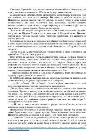 Щоправда, Тараканів з його злощасним фортом вона обійшла мовчанкою, але
пластунам вистачало почутого. Обидва не на жарт захвилювалися.
Самі вони знали небагато. Вчора заповідником ходив якийсь чоловічина («Бо
ми приїхали ще звечора, — докинув Василько, — розбили намети над
Пляшівкою, сиділи, палили багаття, високе, до самих зірок, а яких пісень
наспівалися!»), так отой чоловічина всім розказував, буцімто знайдено
козацьку шаблю, справжнісіньку, добре збережену в поліському торфі. Але де
вона, в кого — про це оповідач багатозначно мовчав.
Василькові він видався підозрілим («Але ж Василько завжди всіх підозрює,
він у нас як Шерлок Холмс,» — вставив своє й Северин), отже, Василько
засумнівався, чи бува чоловік таким чином не підшукував, хто заплатить за
шаблю дорожче.
Хоч пластуни розповідали дещо плутано, Наталочка збагнула достатньо, щоб
її душа тоскно защеміла. Якби вона не підбила батьків зупинитися в Дубні, то
також сиділа б над вечоровою річкою, на місці козацького табору, біля багаття
до зірок…
Ех, яка досада! А найголовніше, що Руснаки просто й легко з’ясували б усе
про шаблю. Тепер же шанс утрачено.
Вони стояли на майдані, і море людей шумувало навколо. Яскраве, барвисте,
розгойдане море, незчисленні тисячі, що слухали пісні, купували значки й
морозиво, ходили долиною від острова до острова. Знайти серед них
учорашнього оповідача було все одно, що відшукати голку в стозі сіна. Та на
своє превелике здивування Наталочка збагнула, що хлопці збиралися ту голку
шукати. Северин розпоряджався, мов командир на полі бою:
Василько гайнув, як вітер, а Наталочка з Северином стали пробиратися до
будинку поруч з дерев’яною церквою.
Та ба! В музей набилося стільки народу, що яблуку ніде впасти, екскурсоводи
були нарозхват, а до дверей підходили нові й нові групи.
— Що робиться! Що робиться! Стовпотворіння вавилонське! — знай
повторювала тітонька-чергова, перевіряючи вхідні квитки.
Дійсно, було схоже на стовпотворіння, на той його момент, коли мови вже
змішалися. З різних сторін чулися українські, польські, англійські і ще хтозна-
чиї слова. І всі питали… про шаблю: де вона, яка вона, скільки вона коштує,
певно, ого яку суму. Екскурсоводи розводили руками: і що за шалений день, і
звідки ці чутки, про шаблю неодмінно треба все вияснити, але хіба завтра, бо
сьогодні хвильки вільної нема.
— Ні, ми до завтра не чекатимемо, — рішуче сказав Северин, коли вони
вибралися з переповненого музею надвір.
Пластуни ще не зійшлися. Зі сцени сипався передзвін бандур; хор співав про
чорне берестецьке поле, зоране кулями, білим козацьким тілом зволочене.
Наталочка заслухалася, зіпершись на сосну. І тут на неї знов наплинуло.
… Мрячило, мжичило, над головою клубочились важкі сірі хмари, і козаки
теж немов посіріли серед непролазної поліської мокви. В таборі гриміли,
рокотали литаври: довбиші водно били в обтягнуті шкірою срібні та мідні
20
http://svitliteraturu.ucoz.ua/load/dopomoga_uchnju_z_ukr_lit/5_klas_ukr_lit/zirka_menzatjuk_taemnicja_
kozackoji_shabli/56-1-0-832
 