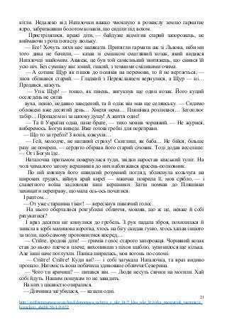 кітли. Недалеко від Наталочки важко чмокнуло в розкислу землю гарматне
ядро, забризкавши болотом козаків, що сиділи під возом.
Пристрілялися, вражі діти, — байдуже відмітив старий запорожець, не
виймаючи з рота погаслу люльку.
— Еге! Хочуть ляхи нас налякати. Притягли гармати аж зі Львова, ніби ми
того дива не бачили, — казав зі смішком смаглявий козак, який видався
Наталочці знайомим. Авжеж, це був той самісінький звитяжець, що снився їй
усю ніч. Без сумніву він: юний, гінкий, з темними сміливими очима.
— А сотник Щур як пішов до поляків на перемови, то й не вертається, —
знов обізвався старий. — Гладкий з Переяславцем вернулися, а Щур — ні…
Продався, кажуть.
— Утік Щур! — тонко, як півень, вигукнув ще один козак. Його куций
оселедець не сягав
вуха, певно, недавно заведений, та й одіж він мав ще селянську. — Сидимо
обложені вже десятий день… Хмеля нема… Пляшівка розлилася… Затоплює
табір… Пропадем ні за цапову душу! А життя одне!
— Та й Україна одна, пане брате, — тихо мовив чорнявий. — Не журися,
виберемось. Богун виведе. Вже готові греблі для переправи.
— Що то за греблі! З возів, кожухів…
— Гей, молодче, не наганяй страху! Скиглиш, як баба… Не бійся, більше
разу не помреш, — сердито обірвав його старий січовик. Тоді додав веселіше:
— От і Богун їде.
Наталочка притьмом повернулася туди, звідки наростав кінський тупіт. На
чолі чималого загону вершників до них наближався красень-полковник.
По ній ковзнув його швидкий розумний погляд, зблиснула кольчуга на
широких грудях, війнув край киреї — мжичка покрила її, мов срібло, — і
славетного воїна заслонили інші вершники. Загін помчав до Пляшівки
захищати переправу, що мала ось-ось початися.
І раптом…
— От уже старшина тікає! — верескнув півнячий голос.
На нього оберталися розгублені обличчя, мовляв, що ж це, невже й собі
рятуватися?
І враз десятки ніг кинулися до гребель. З рук падала зброя, похилилася й
зникла в юрбі малинова корогва, хтось на бігу скидав гуню, хтось хапав іншого
за поли, щоб самому протовпитися вперед…
— Стійте, іродові діти! — гримів голос старого запорожця. Чорнявий козак
став до нього плече в плече, вихопивши з піхов шаблю, зупинилося ще кілька.
Але інші наче поглухли. Паніка ширилась, мов вогонь по соломі.
— Стійте! Стійте! Куди ви? — і собі загукала Наталочка, та враз видиво
пропало. Натомість вона побачила здивоване обличчя Северина.
— Чого ти кричиш? — питався він. — Люди несуть свічки на могили. Хай
собі йдуть. Нашим пошукам то не завадить.
На них з цікавістю озиралися.
— Дівчинка загубилася, — казали одні.
21
http://svitliteraturu.ucoz.ua/load/dopomoga_uchnju_z_ukr_lit/5_klas_ukr_lit/zirka_menzatjuk_taemnicja_
kozackoji_shabli/56-1-0-832
 