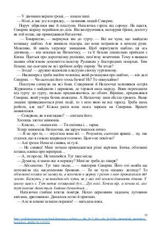 — У дівчинки вкрали гроші, — казали інші.
— Ні-ні, в нас усе в порядку, — запевняв людей Северин.
Поруч зібралися вже й пластуни. Наталочка горіла від сорому. На щастя,
Северин відразу перейшов до діла. Він виструнчився, нахмурив брови, достоту
як той козак, що привиджався Наталочці.
— Товариство, — звернувся він до гурту. — Всі ви чули, що знайдено
козацьку шаблю. Але виникла підозра, що вона потрапила в нечесні руки.
Можливо, їй навіть загрожує знищення. Щоб порятувати шаблю, ця ось
дівчинка, — він показав на Наталочку, — та її батьки спеціально приїхали з
Києва. Йдеться про дорогоцінну реліквію, пам’ятку козаччини. Тому я вважаю
нашим обов’язком допомогти панству Руснакам у благородних пошуках. Тим
більше, що сьогодні не всі зробили добру справу. Чи згода?
— Згода! — дружно відповіли пластуни своєму гуртковому.
— Насамперед треба знайти чоловіка, який розказував про шаблю, — вів далі
Северин. — Чи сьогодні його хтось бачив? Ні? То пошукаймо!
Пластуни сипнули на всі боки. Северинові й Наталочці залишився острів
Журавлиха з майданом і церквами, де терлася маса народу. Вони переходили
від гурту до гурту, пильно придивляючись до облич. Вірніше, придивлявся
Северин, який учора бачив оповідача. А Наталочку знов обсіла тривога. Якщо
людині привиджаються різні події, то з нею явно не все гаразд. Треба щось
робити, але що? Кілька разів вона скоса зиркала на Северина. Врешті
наважилася.
— Северине, як я виглядаю? — спитала його.
Хлопець злегка зніяковів.
— Класно, — сказав він. — Ти смілива і… гарна.
Тепер зніяковіла Наталочка, аж зарум’янилося личко.
— Я не про те, — опустила вона вії. — Розумієш, сьогодні вранці… ну, так
сталося, що я сильно вдарилася головою. Цього не помітно?
— Ані трохи. Нема ні синяка, ні ґулі.
— Не синяка! Мені почали привиджатися різні картини. Битва, обложені
козаки, паніка при переправі…
— А, ти про це. Не хвилюйся. Тут таке місце.
— Думаєш, зі мною все в порядку? Мені не треба до лікаря?
— Абсолютно. Тут таке місце… — повторив Северин. Його очі мовби ще
потемніли під насупленими бровами. — Ти не чула місцеву легенду? То
обложені козаки не загинули, а вскочили в церкву і разом з нею провалилися під
землю. Кажуть, у великодню ніч чути, як у них під землею дзвонять дзвони. У
цьому щось є. Тут витає козацький дух… Дух волі. Хочеш вір, а хочеш ні, але
тут інакше дихається. Інакше думається…
Наталочка глибше втягла повітря. Пахло церковним ладаном, луговими
квітами, драговиною. Дихалося легко й приємно.
— Але ж козаки зазнали поразки! — нагадала вона.
22
http://svitliteraturu.ucoz.ua/load/dopomoga_uchnju_z_ukr_lit/5_klas_ukr_lit/zirka_menzatjuk_taemnicja_
kozackoji_shabli/56-1-0-832
 