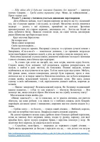 — Хіба війна або й будь-яке змагання бувають без поразок? — здвигнув
плечем Северин. — Треба вміти тримати удар. Може, це найважливіше…
Проте ходімо далі.
Розділ 7, у якому з Антипом стається дивовижне перетворення
Діти обійшли майдан, тоді Северин вирішив заглянути ще й у підземний
хід, що з’єднував церкви і вів кудись за пагорб. Наталочка воліла лишитися
надворі — досить з неї підземель, принаймні на сьогодні. Зручніше
прилаштувалася під старою церквою, заплющила очі… Хотіла ще бодай на
мить побачити битву. Навколо гомоніли люди, на сцені читець декламував
рядки Шевченка про берестецьке поле:
Круг містечка Берестечка
На чотири милі
Мене славні запорожці
Своїм трупом вкрили…
Віддалік гухнула гармата. Насправді гухнула: то стріляли сучасні козаки з
Запоріжжя. «Сла-а-ва-а!» — покотилося долиною, і до гармашів звідусюди
потяглися барвисті вервечки людей, а діти, як горобці, сипнули попереду всіх.
Наталочка щільніше стулила повіки, уявляючи знайомого молодого звитяжця
і сивого січовика, яких бачила при переправі.
… Їх стояло три сотні на пагорбі, що, мов острів, височів серед болота.
Старого важко було впізнати: чуб розметався, сорочка розхристалася, очі
палали, а шабля в руці мигтіла, як блискавка. Поляки насідали, козаки
відбивалися, не відступаючи ні на крок. Та й не мали куди відступати. Мабуть,
бій тривав давно, козаки поморилися, декотрі були поранені, проте в очах
світилося все те ж тверде завзяття. Наталочка помітила, що за боєм невідривно
стежив якийсь вельможний чоловік у коштовних латах. Він щось сказав
одному з своїх наближених, і той, пересилюючи дзенькіт шабель, закричав до
козаків:
— Панове запорожці! Ясновельможний король Ян Казимир подивований
вашою відвагою, — («Так то сам король!» — збагнула Наталочка). — Він
помилує вас, якщо складете зброю. Він візьме вас на службу за високу плату!
Між козаками пішов якийсь рух.
«Невже здаються?» — не то злякалася, не то зраділа дівчинка, але раптом
збагнула, що вони робили: з-за поясів та з глибоких кишень своїх безкраїх
шароварів діставали гроші і зневажливо, широким жестом сівачів кидали їх у
твань.
— Срібло-злото — то болото, — гукнув сивий січовик. — Вибачай, королю,
але нам не потрібна твоя ласка. Лицарська смерть козакові дорожча.
На долоні чорнявого козака серед дрібних монет блиснув срібний перстеник,
козак на хвильку його затримав, певно, згадав ту русяву, карооку, для якої
придбав його, проте зсунув суворіше брови, і перстень плюснув у воду. Не
носитиме його кароока, не діждеться свого козака.
— Слухай-но, пане-брате, — звернувся до чорнявого старий січовик. —
Треба якось прорватися до Богуна і передати ось це, — він дістав з-за пазухи
23
http://svitliteraturu.ucoz.ua/load/dopomoga_uchnju_z_ukr_lit/5_klas_ukr_lit/zirka_menzatjuk_taemnicja_
kozackoji_shabli/56-1-0-832
 