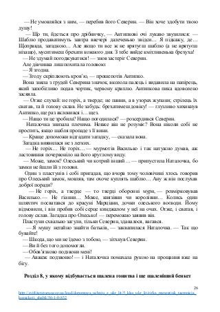 — Не умовляйся з ним, — перебив його Северин. — Він хоче здобути твою
душу!
— Що ти, йдеться про дрібничку, — Антипкові очі лукаво звузилися: —
Шаблю продаватимуть завтра ввечері далеченько звідси… Я підкажу, де…
Щоправда, загадкою… Але якщо ти все ж не врятуєш шаблю (а не врятуєш
нізащо), муситимеш брехати кожного дня. З тебе вийде кмітливенька брехуха!
— Не здумай погоджуватися! — знов застеріг Северин.
Але дівчинка лиш похитала головою:
— Я згодна.
— Згоду скріплюють кров’ю, — прошепотів Антипко.
Вона зняла з грудей Северина значок, вколола палець і видавила на папірець,
який запобігливо подав чортик, червону краплю. Антипкова пика вдоволено
засяяла.
— Отже слухай: не горіх, а тверде; не панни, а в узорах жупани; стрілець їх
сватав, та й голову склав. Не забудь: брехатимеш довіку! — глузливо хихикнув
Антипко, ще раз вклонився і… щез.
— Нащо ти це зробила? Нащо погодилася? — розсердився Северин.
Наталочка знизала плечима. Невже він не розуміє? Вона ніколи собі не
простить, якщо шабля пропаде з її вини.
— Краще допоможи відгадати загадку, — сказала вона.
Загадка виявилася не з легких.
— Не горіх… Не горіх… — мурмотів Василько і так натужно думав, аж
ластовиння почервоніло на його круглому виду.
— Може, замок? Олеський чи котрий інший… — припустила Наталочка, бо
замки не йшли їй з голови.
Один з пластунів і собі пригадав, що вчора тому чоловічині хтось говорив
про Олеський замок, мовляв, там охоче куплять шаблю… Ану ж він послухав
доброї поради?
— Не горіх, а тверде — то тверді оборонні мури, — розмірковував
Василько. — Не гіанни… Може, князівни чи королівни… Колись один
шляхтич посватався до красуні Марціани, дочки олеського воєводи. Йому
відмовили, і він пробив собі серце кинджалом у неї на очах. Отже, і сватав, і
голову склав. Загадка про Олесько! — переможно заявив він.
Пластуни схвально загули, тільки Северин, здавалося, вагався.
— Я мушу негайно знайти батьків, — заквапилася Наталочка. — Так що
бувайте!
— Шкода, що ми не їдемо з тобою, — зітхнув Северин.
— Ви й без того допомогли.
— Обов’язково подзвони мені!
— Авжеж подзвоню! — і Наталочка помахала рукою на прощання вже на
бігу.
Розділ 8, у якому відбувається шалена гонитва і ще шаленіший бенкет
26
http://svitliteraturu.ucoz.ua/load/dopomoga_uchnju_z_ukr_lit/5_klas_ukr_lit/zirka_menzatjuk_taemnicja_
kozackoji_shabli/56-1-0-832
 