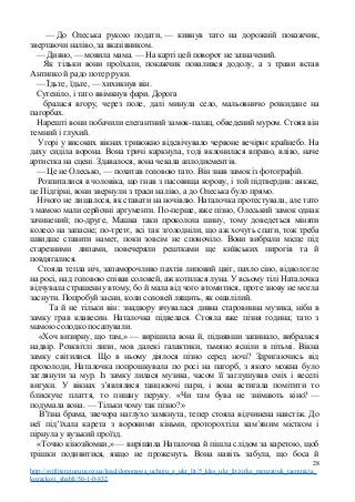 — До Олеська рукою подати, — кивнув тато на дорожній покажчик,
звертаючи наліво, за вказівником.
— Дивно, — мовила мама. — На карті цей поворот не зазначений.
Як тільки вони проїхали, покажчик повалився додолу, а з трави встав
Антипко й радо потер руки.
— Їдьте, їдьте, — хихикнув він.
Сутеніло, і тато ввімкнув фари. Дорога
бралася вгору, через поле, далі минула село, мальовничо розкидане на
пагорбах.
Нарешті вони побачили елегантний замок-палац, обведений муром. Стояв він
темний і глухий.
Угорі у високих вікнах тривожно відсвічувало червоне вечірнє крайнебо. На
даху сиділа ворона. Вона тричі каркнула, тоді вклонилася вправо, вліво, наче
артистка на сцені. Здавалося, вона чекала аплодисментів.
— Це не Олесько, — похитав головою тато. Він знав замок із фотографій.
Розпиталися в чоловіка, що гнав з пасовища корову, і той підтвердив: аякже,
це Підгірні, вони звернули з траси наліво, а до Олеська було прямо.
Нічого не лишалося, як ставати на ночівлю. Наталочка протестувала, але тато
з мамою мали серйозні аргументи. По-перше, вже пізно, Олеський замок однак
зачинений; по-друге, Машка таки проколола шину, тому доведеться міняти
колесо на запасне; по-третє, всі так зголодніли, що аж хочуть спати, тож треба
швидше ставити намет, поки зовсім не споночіло. Вони вибрали місце під
старезними липами, повечеряли рештками ще київських пирогів та й
повдягалися.
Стояла тепла ніч, запаморочливо пахтів липовий цвіт, пахло сіно, відвологле
на росі, над головою співав соловей, аж котилася луна. У всьому тілі Наталочка
відчувала страшенну втому, бо й мала від чого втомитися, проте знову не могла
заснути. Попробуй засни, коли соловей лящить, як ошалілий.
Та й не тільки він: знадвору вчувалася дивна старовинна музика, ніби в
замку грав клавесин. Наталочка підвелася. Стояла вже пізня година; тато з
мамою солодко посапували.
«Хоч визирну, що там,» — вирішила вона й, піднявши запинало, вибралася
надвір. Розквітлі липи, мов далекі галактики, тьмяно ясніли в пітьмі. Вікна
замку світилися. Що в ньому діялося пізно серед ночі? Здригаючись від
прохолоди, Наталочка попрошкувала по росі на пагорб, з якого можна було
заглянути за мур. Із замку лилася музика, часом її заглушував сміх і веселі
вигуки. У вікнах з’являлися танцюючі пари, і вона встигала помітити то
блискуче плаття, то пишну перуку. «Чи там бува не знімають кіно? —
подумала вона. — Тільки чому так пізно?»
В’їзна брама, звечора наглухо замкнута, тепер стояла відчинена навстіж. До
неї під’їхала карета з вороними кіньми, проторохтіла кам’яним містком і
пірнула у вузький проїзд.
«Точно кінозйомки,» — вирішила Наталочка й пішла слідом за каретою, щоб
трішки подивитися, якщо не проженуть. Вона навіть забула, що боса й
28
http://svitliteraturu.ucoz.ua/load/dopomoga_uchnju_z_ukr_lit/5_klas_ukr_lit/zirka_menzatjuk_taemnicja_
kozackoji_shabli/56-1-0-832
 