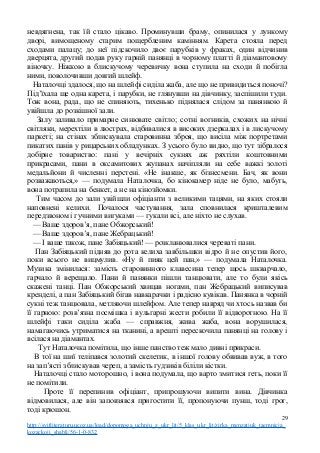невдягнена, так їй стало цікаво. Проминувши браму, опинилася у лункому
дворі, вимощеному старим пощербленим камінням. Карета стояла перед
сходами палацу; до неї підскочило двоє парубків у фраках, один відчинив
дверцята, другий подав руку гарній панянці в чорному платті й діамантовому
віночку. Ніжкою в блискучому черевичку вона ступила на сходи й побігла
ними, поволочивши довгий шлейф.
Наталочці здалося, що на шлейфі сиділа жаба, але що не привидиться поночі?
Під’їхала ще одна карета, і парубки, не глянувши на дівчинку, заспішили туди.
Тож вона, рада, що не спиняють, тихенько піднялася слідом за панянкою й
увійшла до розкішної зали.
Залу заливало примарне синювате світло; сотні вогників, схожих на нічні
світляки, мерехтіли в люстрах, відбивалися в високих дзеркалах і в лискучому
паркеті; на стінах зблискувала старовинна зброя, що висіла між портретами
пикатих панів у рицарських обладунках. З усього було видно, що тут зібралося
добірне товариство: пані у вечірніх сукнях аж ряхтіли коштовними
прикрасами, пани в оксамитових жупанах начіпляли на себе важкі золоті
медальйони й численні перстені. «Не інакше, як бізнесмени. Бач, як вони
розважаються,» — подумала Наталочка, бо кінокамер ніде не було, мабуть,
вона потрапила на бенкет, а не на кінозйомки.
Тим часом до зали увійшли офіціанти з великими тацями, на яких стояли
наповнені келихи. Почалося частування, зала сповнилася кришталевим
передзвоном і гучними вигуками — гукали всі, але ніхто не слухав.
— Ваше здоров’я, пане Обжорський!
— Ваше здоров’я, пане Жебрацький!
— І ваше також, пане Забіяцький! — розкланювалися череваті пани.
Пан Забіяцький підняв до рота келиха завбільшки відро й не опустив його,
поки всього не вицмулив. «Ну й пияк цей пан,» — подумала Наталочка.
Музика змінилася: замість старовинного клавесина тепер щось шкварчало,
гарчало й верещало. Пани й панянки пішли танцювати, але то були якісь
скажені танці. Пан Обжорський хвицав ногами, пан Жебрацький виписував
кренделі, а пан Забіяцький бігав навкарачки і радісно кувікав. Панянка в чорній
сукні теж танцювала, метляючи шлейфом. Але тепер навряд чи хтось назвав би
її гарною: розв’язна посмішка і вульгарні жести робили її відворотною. На її
шлейфі таки сиділа жаба — справжня, жива жаба, вона ворушилася,
намагаючись утриматися на тканині, а врешті перескочила панянці на голову і
всілася на діамантах.
Тут Наталочка помітила, що інше панство теж мало дивні прикраси.
В тої на шиї теліпався золотий скелетик, в іншої голову обвивав вуж, в того
на зап’ясті зблискував череп, а замість ґудзиків біліли кістки.
Наталочці стало моторошно, і вона подумала, що варто змитися геть, поки її
не помітили.
Проте її перепинив офіціант, припрошуючи випити вина. Дівчинка
відмовилася, але він заповзявся пригостити її, пропонуючи пунш, тоді грог,
тоді крюшон.
29
http://svitliteraturu.ucoz.ua/load/dopomoga_uchnju_z_ukr_lit/5_klas_ukr_lit/zirka_menzatjuk_taemnicja_
kozackoji_shabli/56-1-0-832
 