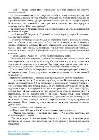 Але — надто пізно! Пан Обжорський постукав перснем по келиху,
вимагаючи тиші.
— Вельмишановні гості! — гукнув він. — Маємо одну нагальну справу. Усі
пам’ятають, якими затятими ворогами були для нас козаки. Вони воювали за
віру! Чортів мали нізащо! Добре, що наша велика приятелька цариця Катерина
їх понищила. Але сьогодні до нас прокралася дівчинка, яка хоче врятувати
козацьку шаблю. Що з нею зробити?
За кожним його реченням залою мовби прокочувався стогін, а вкінці знявся
несамовитий вереск.
— Вхопити її! Задушити! Розірвати! — залементували чорти й відьмаки,
зеленіючи від злості.
Наталочка метнулася до дверей, але їй заступили дорогу, рвонула до інших,
мало не збивши з ніг офіціанта; з його таці посипалися чарки, і відьмаки
завили, обминаючи осколки. Ця мить врятувала її; вона промчала сусідньою
залою, тоді ще одною, заставленою череватими китайськими божками,
вискочила в якісь двері й замалим не скотилася донизу крутими гвинтовими
сходами.
— Лови! Держи! Хапай її! — летіло за нею лиховісне виття.
Хтось кинувся їй навперейми, але вона ухилилася, хтось ухопив за плече, але
вона вирвалася, притьмом, наче з полум’я, вихопилася з палацу, пронеслася
через двір й опинилася перед замком. Тут зміркувала, що до намету бігти не
можна, щоб бодай тато з мамою вціліли, і гайнула в темряву навмання.
Тільки що це? Обабіч двома рядами стояли жахливі примари, простягаючи до
неї покручені руки. А позаду гупотіли, доганяючи, відьмаки, хтось уже ловив її
за кофтину…
Наталочка спіткнулася і, падаючи стрімголов додолу, щосили закричала:
І враз щось сталося. Вона не відразу збагнула, що. Відьмаки не накинулися
на неї, не розшарпували її й не роздирали. У вухах стояло голосне гудіння: пі-
біп! Дівчинка ледь-ледь підвела голову, і в очі вдарили сліпучі снопи світла. Ні,
гуділо не в вухах, а насправді. І раптом вона зрозуміла: це ж Машка! Добра,
хороша їхня Машка котилася до неї, пронизуючи темряву світлом фар. Та
найдивніше, що за кермом нікого не було. Машка їхала сама собою!
Відьомське кодло сахалося яскравого світла, прожогом тікало в темряву, а хто
не встигав утекти, завмирав на місці, перетворившись на кущ дурману чи
болиголову. Один тільки щур перелякано метався між кущами, волочачи
довгий хвіст.
З намету вилізли сонні мама й тато.
— Що за шум? Що тут коїться? — питали вони, протираючи очі.
— Машка покотилася… — не йняв віри тато. — А я ж добре пам’ятаю, що
ставив її на ручне гальмо.
Він сів за кермо і підігнав автомобіль назад до намету, після чого тричі
перевірив, чи гальма таки ввімкнуті, ще й для певності підклав під колеса
каменюки.
31
http://svitliteraturu.ucoz.ua/load/dopomoga_uchnju_z_ukr_lit/5_klas_ukr_lit/zirka_menzatjuk_taemnicja_
kozackoji_shabli/56-1-0-832
 