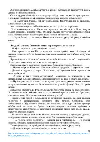 А липи ясніли цвітом, немов сузір’я, а солов’ї тьохкали до самозабуття, і десь
далеко в селі співали півні.
Стояла чудова літня ніч, в таку пору що-небудь лихе могло хіба примаритися.
Наталочка підійшла до Машки й погладила мокре від роси лобове скло:
— Ти молодчина, Машко. Яка ж ти молодчина! Я відчувала, що ти особлива,
а ти, виявляється, чарівна.
Але машина німувала, ніби й не вона героїчно розігнала чортівню.
Після всього пережитого Наталочці страшенно захотілося їсти. Вона сягнула
рукою в кишеню, вийняла торт… Ой леле! Замість полунично-вершкового дива
вона тримала шмат свіжого коров’ячого гнояка, загорнутий у лопух.
— Ну й бенкет, — сплюнула Наталочка, витерла руку об траву й полізла
спати.
Розділ 9, у якому Олеський замок перетворюється на пасту
Мабуть, гарнішого ранку не бувало на світі.
Наче принц із казок Шехерезади, він зводив срібні, золоті й діамантові
палаци, застеляв небо то блакитно-рожевими шовками, то осяйною сліпучою
парчею.
Трави йому вклонялися: «О ваша світлосте!» Квіти казали: «О сонцеликий!»
А птаство дзвонило хвалу тисячоголосим хором.
Наталочка, проте, почувалася препогано. Вона не виспалася, її нудило.
— Певно, вчора на Козацьких Могилах об’їлася пундиків, — дорікнула мама.
Дівчинка скрушно зітхнула. Вона знала, що причина інша: крюшон на
нічному бенкеті.
А вона ж його тільки скуштувала! Намагалася не згадувати, у що
перетворився чудовий вершково-полуничний торт, бо тоді її просто вивертало.
— Ну й порося ти, Наталочко! — знову докорила мама, роздивляючись плями
від учорашнього «торта». — Де ти вимазала шорти й кофтину? Тепер їх треба
прати.
Наталочка промовчала. Бувають роздуми, які вголос краще не висловлювати.
Коли мама називає тебе поросям, то це, якщо поміркувати, зовсім не образливо,
а навіть дотепно. Бо ким виявляється мама поросяти?
Замок стояв тихий і безлюдний, із зачиненою брамою, на якій видніла
табличка з застережливим надписом: «Іде ремонт. Стороннім вхід
заборонений.» Від нічного бенкету не лишилось ані сліду. Замість примар
обабіч алеї, що вела до брами, зеленіли акуратно підрізані грабчаки з
покрученими стовбурцями, а величезний крислатий осокір біля входу весело
мерехтів срібним листям.
Наталочка заходилася коло Машки: витерла пилюку з приладної дошки,
витрусила килимки з-під ніг, до сліпучого блиску начистила лобове скло.
— Це тобі за нічну допомогу, — мовила вона, упоравшись. — Ти чудова
машина, краща за найшикарніші джипи, дарма що трошки облуплена.
Та найгірше було те, що бідна Машка вночі проколола й другу шину.
— Доведеться шукати вулканізацію, — засмутився тато.
32
http://svitliteraturu.ucoz.ua/load/dopomoga_uchnju_z_ukr_lit/5_klas_ukr_lit/zirka_menzatjuk_taemnicja_
kozackoji_shabli/56-1-0-832
 