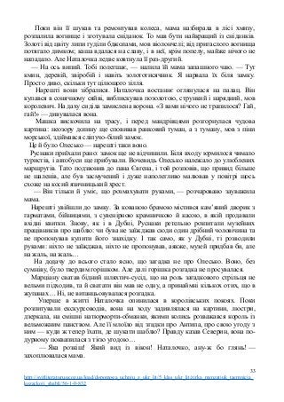 Поки він її шукав та ремонтував колеса, мама назбирала в лісі хмизу,
розпалила вогнище і зготувала сніданок. То мав бути найкращий із сніданків.
Золоті від цвіту липи гуділи бджолами, мов віолончелі; від пригаслого вогнища
потягало димком; каша вдалася на славу, і в неї, крім попелу, майже нічого не
нападало. Але Наталочка ледве ковтнула її раз-другий.
— На ось випий. Тобі полегшає, — налила їй мама запашного чаю. — Тут
кмин, деревій, звіробій і навіть золототисячник. Я нарвала їх біля замку.
Просто диво, скільки тут цілющого зілля.
Нарешті вони зібралися. Наталочка востаннє оглянулася на палац. Він
купався в сонячному сяйві, виблискував позолотою, стрункий і нарядний, мов
королевич. На даху сиділа замислена ворона. «З вами нічого не трапилося? Гай,
гай!» — дивувалася вона.
Машка вискочила на трасу, і перед мандрівцями розгорнулася чудова
картина: неозору долину ще сповивав ранковий туман, а з туману, мов з піни
морської, здіймався сліпучо-білий замок.
Це й було Олесько — нарешті таки воно.
Руснаки приїхали рано: замок ще не відчинили. Біля входу юрмилося чимало
туристів, і автобуси ще прибували. Вочевидь Олесько належало до улюблених
маршрутів. Тато подзвонив до пана Євгена, і той розповів, що привид більше
не шаленів, але був засмучений і дуже наполегливо малював у повітрі щось
схоже на косий язичницький хрест.
— Він тільки й уміє, що розмахувати руками, — розчаровано зауважила
мама.
Нарешті увійшли до замку. За кованою брамою містився кам’яний дворик з
гарматами, бійницями, з сувенірною крамничкою й касою, в якій продавали
вхідні квитки. Знову, як і в Дубні, Руснаки ретельно розпитали музейних
працівників про шаблю: чи бува не заїжджав сюди один дрібний чоловічина та
не пропонував купити його знахідку. І так само, як у Дубні, ті розводили
руками: ніхто не заїжджав, ніхто не пропонував, аякже, музей придбав би, але
на жаль, на жаль…
На додачу до всього стало ясно, що загадка не про Олесько. Воно, без
сумніву, було твердим горішком. Але далі горішка розгадка не просувалася.
Марціану сватав бідний шляхтич-сусід, що на роль загадкового стрільця не
вельми підходив, та й сватати він мав не одну, а принаймні кількох отих, що в
жупанах… Ні, не витанцьовувалася розгадка.
Уперше в житті Наталочка опинилася в королівських покоях. Поки
розпитували екскурсоводів, вона на ходу задивлялася на картини, люстри,
дзеркала, на смішні натюрморти-обманки, якими колись розважався король із
вельможним панством. Але її млоїло від згадки про Антипа, про свою угоду з
ним — куди ж тепер їхати, де шукати шаблю? Правду казав Северин, вона по-
дурному поквапилася з тією угодою…
— Яка розкіш! Який вид із вікон! Наталочко, ану-ж бо глянь! —
захоплювалася мама.
33
http://svitliteraturu.ucoz.ua/load/dopomoga_uchnju_z_ukr_lit/5_klas_ukr_lit/zirka_menzatjuk_taemnicja_
kozackoji_shabli/56-1-0-832
 