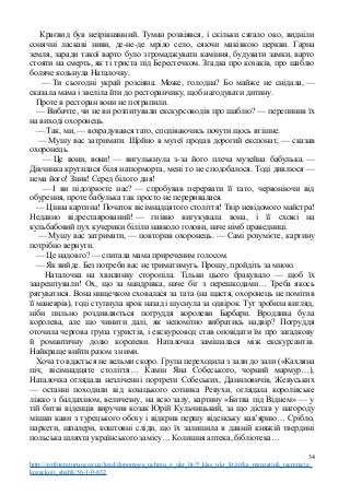 Краєвид був незрівнянний. Туман розвіявся, і скільки сягало око, видніли
сонячні ласкаві ниви, де-не-де мріло село, сяючи маківкою церкви. Гарна
земля, заради такої варто було згромаджувати каміння, будувати замки, варто
стояти на смерть, як ті триста під Берестечком. Згадка про козаків, про шаблю
боляче кольнула Наталочку.
— Ти сьогодні украй розсіяна. Може, голодна? Бо майже не снідала, —
сказала мама і звеліла йти до ресторанчику, щоб нагодувати дитину.
Проте в ресторан вони не потрапили.
— Вибачте, чи не ви розпитували екскурсоводів про шаблю? — перепинив їх
на виході охоронець.
— Так, ми, — возрадувався тато, сподіваючись почути щось втішне.
— Мушу вас затримати. Щойно в музеї продав дорогий експонат, — сказав
охоронець.
— Це вони, вони! — вигулькнула з-за його плеча музейна бабулька. —
Дівчинка крутилася біля натюрморта, мені то не сподобалося. Тоді дивлюся —
нема його! Зник! Серед білого дня!
— І ви підозрюєте нас? — спробував перервати її тато, червоніючи від
обурення, проте бабулька так просто не переривалася.
— Цінна картина! Початок вісімнадцятого століття! Твір невідомого майстра!
Недавно відреставрований! — гнівно вигукувала вона, і її схожі на
кульбабовий пух кучерики біліли навколо голови, наче німб праведниці.
— Мушу вас затримати, — повторив охоронець. — Самі розумієте, картину
потрібно вернути.
— Це надовго? — спитала мама приреченим голосом.
— Як вийде. Без потреби вас не триматимуть. Прошу, пройдіть за мною.
Наталочка на хвилинку сторопіла. Тільки цього бракувало — щоб їх
заарештували! Ох, що за мандрівка, наче біг з перешкодами… Треба якось
рятуватися. Вона нищечком сховалася за тата (на щастя, охоронець не помітив
її маневрів), тоді ступнула крок назад і шуснула за одвірок. Тут зробила вигляд,
ніби пильно роздивляється погруддя королеви Барбари. Вродлива була
королева, але що чинити далі, як непомітно вибратись надвір? Погруддя
оточила чергова група туристів, і екскурсовод став оповідати їм про загадкову
й романтичну долю королеви. Наталочка замішалася між екскурсантів.
Найкраще вийти разом з ними.
Хоча то вдасться не вельми скоро. Група переходила з зали до зали («Кахляна
піч, вісімнадцяте століття… Камін Яна Собеського, чорний мармур…),
Наталочка оглядала незліченні портрети Собеських, Даниловичів, Жевуських
— останні походили від козацького сотника Ревухи, оглядала королівське
ліжко з балдахіном, величезну, на всю залу, картину «Битва під Віднем» — у
тій битві віденців виручив козак Юрій Кульчицький, за що дістав у нагороду
мішки кави з турецького обозу і відкрив першу віденську кав’ярню… Срібло,
паркети, шпалери, коштовні сліди, що їх залишила в давній княжій твердині
польська шляхта українського замісу… Колишня аптека, бібліотека…
34
http://svitliteraturu.ucoz.ua/load/dopomoga_uchnju_z_ukr_lit/5_klas_ukr_lit/zirka_menzatjuk_taemnicja_
kozackoji_shabli/56-1-0-832
 