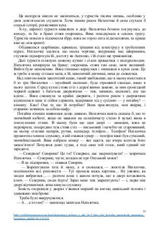 Ця екскурсія ніколи не закінчиться, у туристів тисяча питань, особливо у
двох довготелесих студентів. Хоча іншим разом Наталочка й сама слухала б
олеські історії, розвісивши вуха.
Х-ху, нарешті туристи вивалили в двір. Наталочка бочком посунулась до
виходу, та ба: в брамі стояв охоронець. Вона позадкувала в «свою» групу.
Туристів повели в підземелля (брр, вона по горло сита підземеллями, та краще
вже це, ніж арешт).
Обдивилися скарбницю, криницю, тріщини від землетрусу в грубелезних
мурах. Наталочці здалося, що маска чортика, вмурована над цямринням,
глузливо підморгнула їй, достоту як Антипко, і їй стало ще тривожніше.
Далі туристи оглянули замкову кухню і стали прощатися з екскурсоводом.
Наталочка визирнула на браму: охоронець стояв там само, наче вкопаний.
Вийти було неможливо. Вона тихенько вернулася і лишилася в кухні сама. Це
ж треба: в замку стільки залів, а їй, невеличкій дівчинці, нема де сховатися.
Над плитою висів закоптілий казан, такий завбільшки, що в ньому вмістилося
б зо три Наталочки — музейний експонат, буде страшний скандал, якщо в
нього залізти. Серед кухні стояв стіл з дерев’яними лавами, за ним громіздкий
чорний сервант з багатьма дверцятами — теж, напевно, експонат, але що
вдієш… Вона смикнула за крайні дверцята, і раптом разом з дверцятами
відхилилася одна зі стійок серванта, відкривши хід у сусідню — у потайну! —
кімнату. Клас! Оце те, що їй потрібно! Вона прослизнула, мов ящірка, і
старанно зачинила за собою шафу.
Потайна кімната виявилася дещо дивною. Наталочка навіть сказала б, що то
звичайний кабінет, якщо не зважати на склепінчасту стелю й вузькі вікна в
товстелезних стінах. В ньому були ще одні двері — замкнені, вона це
перевірила; посередині теж стояв стіл — письмовий і начебто не старовинний,
на ньому стосики паперів, ручки, календар, телефон… Телефон! Наталочка
прожогом схопила слухавку, в ній озвався зумер — телефон явно був сучасний,
звичайнісінький. Вона набрала номер — яке щастя, що вчора встигла його
запам’ятати! Почулися довгі гудки, а тоді саме той голос, який єдиний міг
зарадити.
— Северине! Северине! Це ти? Северине, нас заарештували! — закричала
Наталочка. — Северине, чуєш, загадка не про Олеський замок!
— Я це підозрював, — озвався Северин.
— Заарештували тата й маму, а я сховалася, — лопотіла Наталочка,
поспішаючи все розповісти. — Тут пропала якась картина… Не уявляю, як
звідси вибратися… — раптом вона з жахом почула, що в двері вставляють
ключ. — Северине, сюди йдуть! Зараз мене теж заарештують! — і, перш ніж
двері відчинилися, вона кинула слухавку.
Замість охоронців у дверях з’явився мирний на вигляд цивільний чоловік і
здивовано звів брови:
Треба було викручуватися.
— А… а хто ви? — невпопад запитала Наталочка.
35
http://svitliteraturu.ucoz.ua/load/dopomoga_uchnju_z_ukr_lit/5_klas_ukr_lit/zirka_menzatjuk_taemnicja_
kozackoji_shabli/56-1-0-832
 